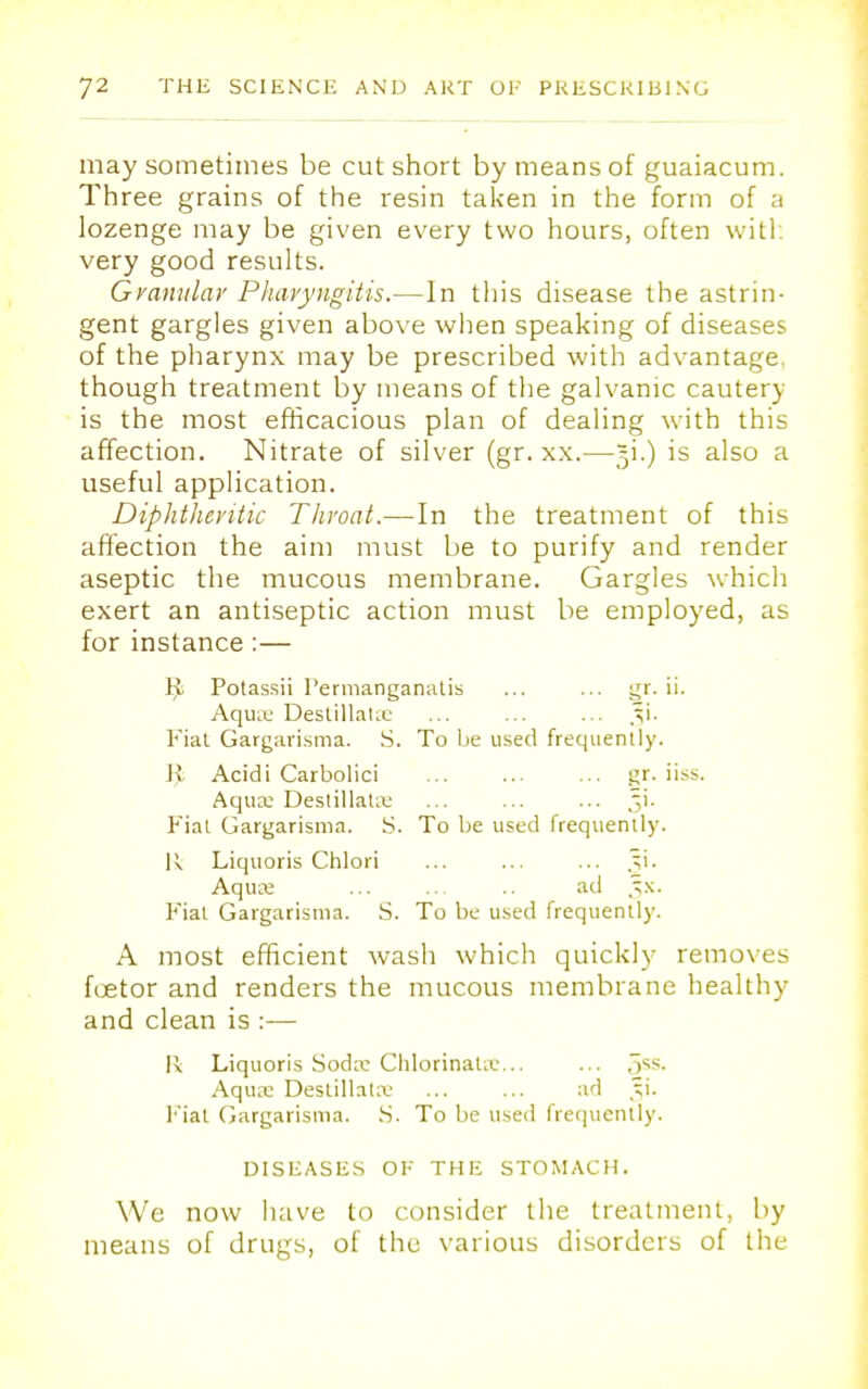 may sometimes be cut short by means of guaiacum. Three grains of the resin taken in the form of a lozenge may be given every two hours, often with very good results. Granular Pharyngitis.—In this disease the astrin- gent gargles given above when speaking of diseases of the pharynx may be prescribed with advantage, though treatment by means of the galvanic cautery is the most efficacious plan of dealing with this affection. Nitrate of silver (gr. xx.—^i.) is also a useful application. Diphtheritic Throat.—In the treatment of this affection the aim must be to purify and render aseptic the mucous membrane. Gargles which exert an antiseptic action must be employed, as for instance:— lji Potassii Permanganatis ... ... gr. ii. Aqua; Destillatse ... ... ... Fiat Gargarisma. S. To be used frequently. Jv Acidi Carbolici ... ... ... gr. iiss. Aqux Destillata: ... ... ... ^i. Fiat Gargarisma. S. To be used frequently. U Liquoris Chlori ... ... ... Aqua: .. ad Jx. Fiat Gargarisma. S. To be used frequently. A most efficient wash which quickly removes fcetor and renders the mucous membrane healthy and clean is :— R Liquoris Soda: Chlorinatx... ... 5SS- Aqux Deslillatx ... ... ad j;i. Fiat Gargarisnia. S. To be used frequently. DISEASES OH THE STOMACH. We now have to consider the treatment, by means of drugs, of the various disorders of the