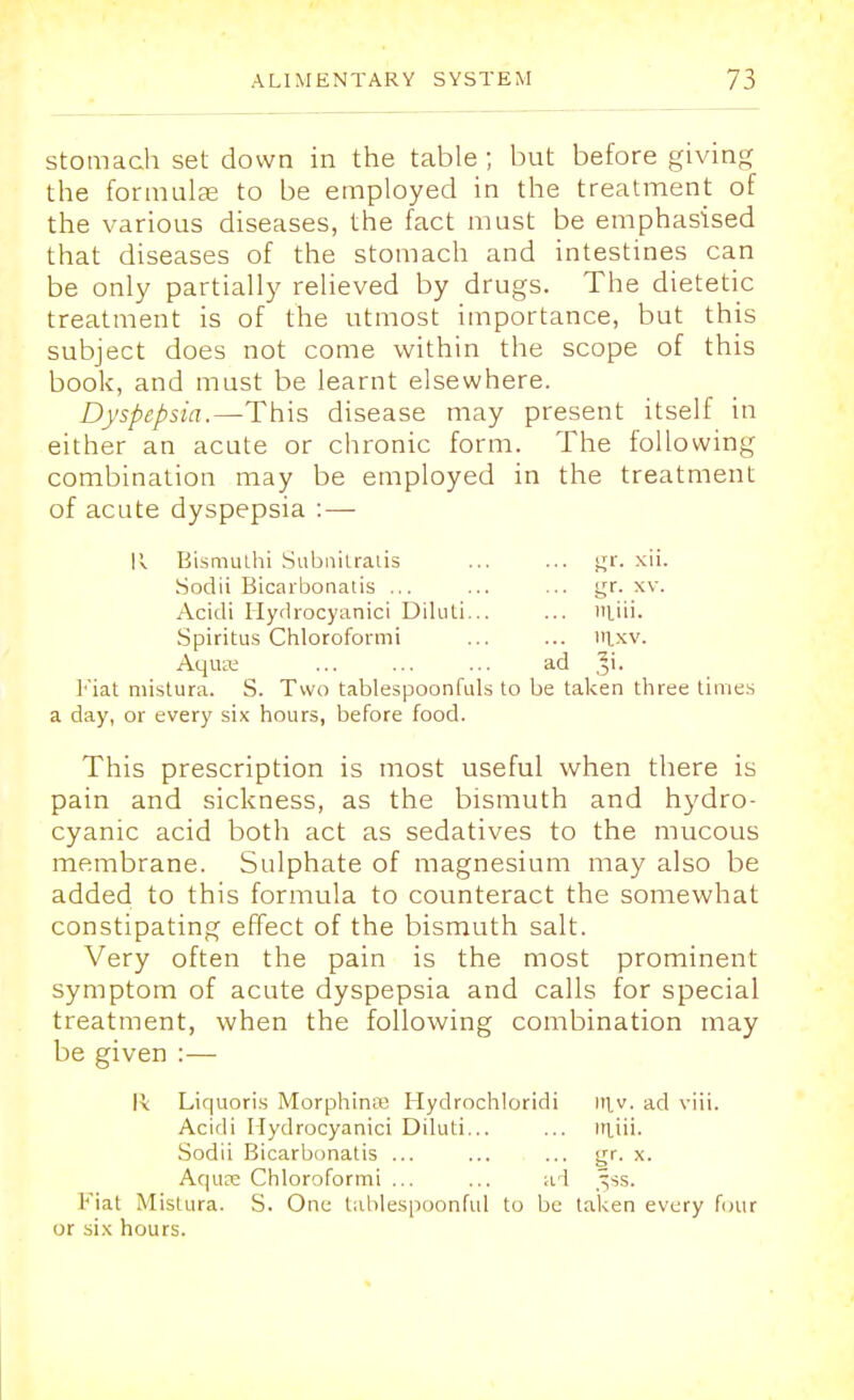 stomach set down in the table ; but before giving the formula; to be employed in the treatment of the various diseases, the fact must be emphasised that diseases of the stomach and intestines can be only partially relieved by drugs. The dietetic treatment is of the utmost importance, but this subject does not come within the scope of this book, and must be learnt elsewhere. Dyspepsia.—This disease may present itself in either an acute or chronic form. The following combination may be employed in the treatment of acute dyspepsia : — !i Bismuthi Subnitralis ... ... gr. xii. Sodii Bicarbonatis ... ... ... gr. xv. Acidi Hydrocyanici Diluti... ... liii. Spiritus Chloroformi ... ... lllxv. Aqua; ... ... ... ad Ji. Fiat mistura. S. Two tablespoonfuls to be taken three times a day, or every six hours, before food. This prescription is most useful when there is pain and sickness, as the bismuth and hydro- cyanic acid both act as sedatives to the mucous membrane. Sulphate of magnesium may also be added to this formula to counteract the somewhat constipating effect of the bismuth salt. Very often the pain is the most prominent symptom of acute dyspepsia and calls for special treatment, when the following combination may be given :— K Liquoris MorphirKB Hydrochloridi in.v. ad viii, Acidi Hydrocyanici Diluti... ... luiii. Sodii Bicarbonatis ... ... ... gr. x. Aqua; Chloroformi ... ... ad ^ss. Fiat Mistura. S. One tablespoonful to be taken every four or six hours.