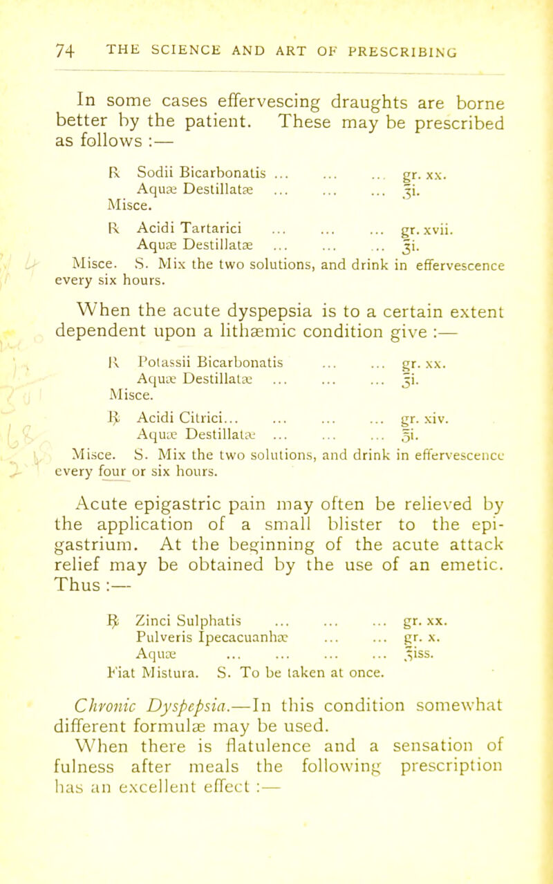 In some cases effervescing draughts are borne better by the patient. These may be prescribed as follows :— R Sodii Bicarbonalis ... ... ... gr. xx. Aquas Destillatse Ji. Misce. R Acidi Tartarici ... ... ... gr.xvii. Aquae Destillatse ... ... ... Misce. S. Mix the two solutions, and drink in effervescence every six hours. When the acute dyspepsia is to a certain extent dependent upon a lithsemic condition give :— R Potassii Bicarbonatis ... ... gr. xx. Aqute Destillata; ... ... ... ji. Misce. ]^ Acidi Citrici... ... ... ... gr. xiv. Aquie Destillata; ... ... ... 5i. Misce. S. Mix the two solutions, and drink in effervescence every four or six hours. Acute epigastric pain may often be relieved by the application of a small blister to the epi- gastrium. At the beginning of the acute attack relief may be obtained by the use of an emetic. Thus :— Zinci Sulphatis ... ... ... gr. xx. Pulveris Ipecacuanha? ... ... gr. x. Aquce ... ... ... ... ,VSS. Fiat Mistura. S. To be taken at once. Chronic Dyspepsia.—In this condition somewhat different formula? may be used. When there is flatulence and a sensation of fulness after meals the following prescription has an excellent effect :—