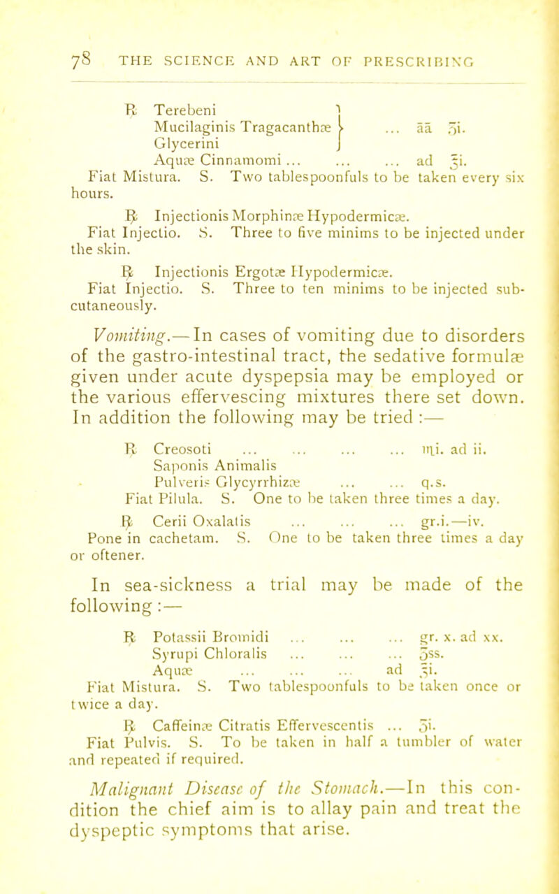 R Terebeni Mucilaginis Tragacanthre > ... aa Glycerini J Aqure Cinnamomi ... ... ... ad ti. Fiat Mistura. S. Two tablespoonfuls to be taken every six hours. R- Injectionis Morphinre Hypodermics. Fiat Injeclio. S. Three to five minims to be injected under the skin. R- Injectionis Ergots Hypodermics. Fiat Injectio. S. Three to ten minims to be injected sub- cutaneously. Vomiting.— In cases of vomiting due to disorders of the gastro-intestinal tract, the sedative formulae given under acute dyspepsia may be employed or the various effervescing mixtures there set down. In addition the following may be tried :— R Creosoti ... ... ... mi. ad ii. Saponis Animalis Pulveris Glycyrrhizit ... ... q.s. Fiat Pilula. S. One to be taken three times a day. Ft Cerii Oxalatis ... ... ... gr.i.—iv. Pone in cachetam. S. One to be taken three limes a day or oftener. In sea-sickness a trial may be. made of the following:— R- Potassii Bromidi ... ... ... gr. x. ad xx. Syrupi Chloralis ... ... ... 5SS- Aquse ... ... ... ad Ji. Fiat Mistura. S. Two tablespoonfuls to be taken once or 1 wice a day. ^ CafTeins Citratis Effervesce!)tis ... 5'- Fiat Pulvis. S. To be taken in half a tumbler of water and repeated if required. Malignant Disease of the Stomach.—In this con- dition the chief aim is to allay pain and treat the dyspeptic symptoms that arise.