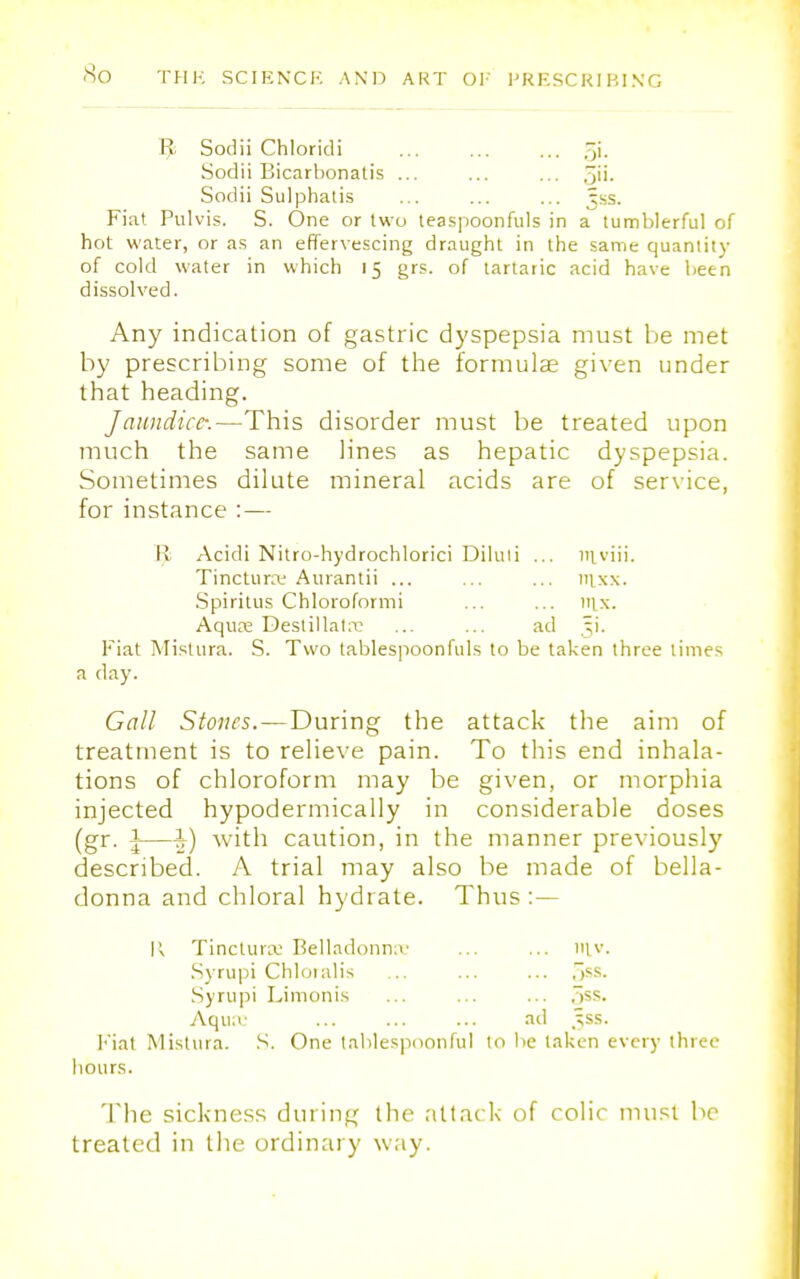 R Sodii Chloridi ... ... ... 5'- Sodii Bicarbonatis ... ... ... 5i>- Sodii Sulphatis ... ... ... Jss. Fiat Pulvis. S. One or two teaspoonfuls in a tumblerful of hot water, or as an effervescing draught in the same quantity of cold water in which 15 grs. of tartaric acid have been dissolved. Any indication of gastric dyspepsia must be met by prescribing some of the formulas given under that heading. Jaundice:—This disorder must be treated upon much the same lines as hepatic dyspepsia. Sometimes dilute mineral acids are of service, for instance :— I! Acidi Nitro-hydrochlorici Diluli ... niviii. Tinctune Aurantii ... ... ... mxx. Spiritus Chloroformi ... ... 111.x. Aqua: Destillatre ... ... ad 51. Fiat Mistura. S. Two tablespoonfuls to be taken three limes a day. Gall Stones. — During the attack the aim of treatment is to relieve pain. To this end inhala- tions of chloroform may be given, or morphia injected hypodermically in considerable doses (gr. \—h) with caution, in the manner previously described. A trial may also be made of bella- donna and chloral hydrate. Thus : — K Tincturse Belladonna: ... ... m,v. Syrupi Chloialis ... ... ... .^ss. Syrupi Limonis ... ... ... 5ss. Aqua' ad _^ss. Fiat Mistura. S. One tablespoonful to be taken every three hours. The sickness during the attack of colic must be treated in the ordinary way.