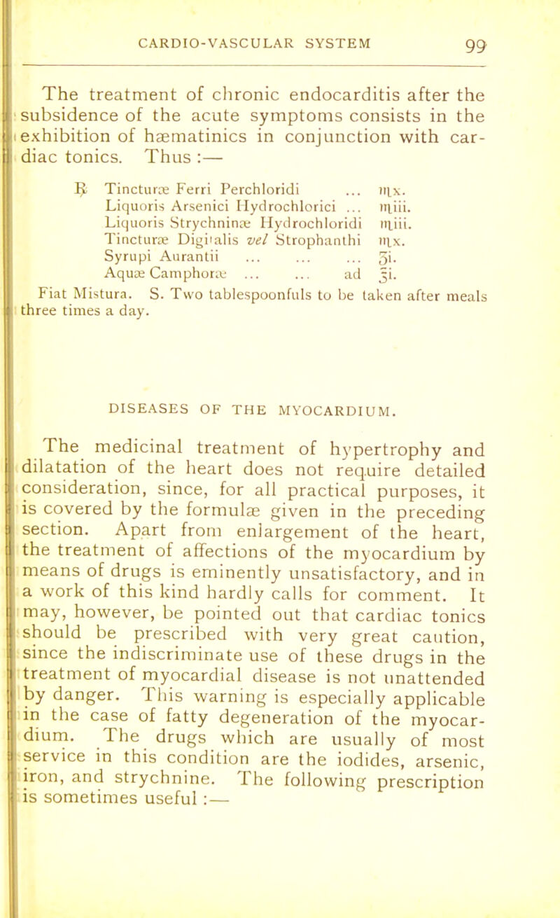 The treatment of chronic endocarditis after the subsidence of the acute symptoms consists in the exhibition of hsematinics in conjunction with car- diac tonics. Thus :— Ji Tincture Ferri Perchloridi ... mx. Liquoris Arsenici Hydrochloric! ... injii. Liquoris Strychnince Hydrochloridi rrnii. Tincturse Digiialis vel Strophanti™ mx. Syrupi Aurantii ... ... ... 5'- Aquae Camphoraj ... ... ad Ji. Fiat Mistura. S. Two tablespoonfuls to be taken after meals three times a day. DISEASES OF THE MYOCARDIUM. The medicinal treatment of hypertrophy and I dilatation of the heart does not require detailed I consideration, since, for all practical purposes, it E is covered by the formulae given in the preceding I section. Apart from enlargement of the heart, I the treatment of affections of the myocardium by I means of drugs is eminently unsatisfactory, and in I a work of this kind hardly calls for comment. It 1 may, however, be pointed out that cardiac tonics I should be prescribed with very great caution, I since the indiscriminate use of these drugs in the | treatment of myocardial disease is not unattended by danger. This warning is especially applicable i in the case of fatty degeneration of the myocar- dium. The drugs which are usually of most : service in this condition are the iodides, arsenic, iron, and strychnine. The following prescription is sometimes useful : —