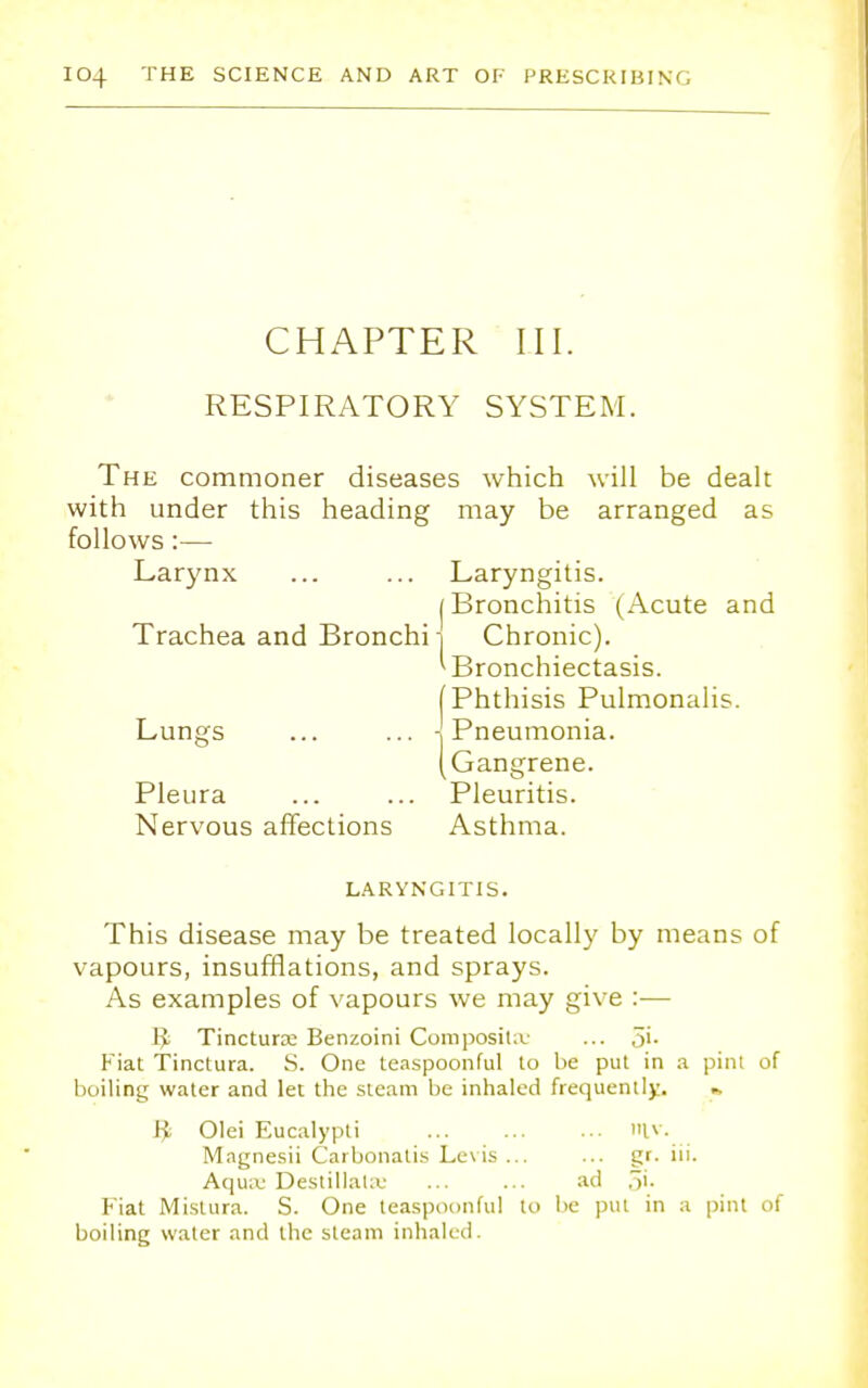 CHAPTER III. RESPIRATORY SYSTEM. The commoner diseases which will be dealt with under this heading may be arranged as follows:—■ Larynx ... ... Laryngitis. (Bronchitis (Acute and Trachea and Bronchi-j Chronic). ^Bronchiectasis. [Phthisis Pulmonalis. Lungs ... ... -\ Pneumonia. (Gangrene. Pleura ... ... Pleuritis. Nervous affections Asthma. LARYNGITIS. This disease may be treated locally by means of vapours, insufflations, and sprays. As examples of vapours we may give :— I£ Tincture Benzoini Composite ... Si- Fiat Tinctura. S. One teaspoonful to be put in a pint of boiling water and let the steam be inhaled frequently. » Ji Olei Eucalypti lv. Magnesii Carbonatis Levis ... ... gr. iii. Aqua: Destillatae ... ... ad Si- Fiat Mistura. S. One teaspoonful to be put in a pint of boiling water and the steam inhaled.