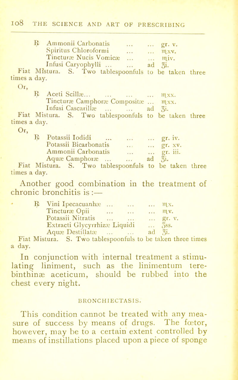 Pi Ammonii Carbonatis ... ... gr. v. Spiritus Chloroformi ... ... jrixv. Tincturse Nucis Vomicse ... ... Jiiiv. Infusi Caryophylli ... ... ad §i. _ Fiat Mistura. S. Two tablespoonfuls to be taken three times a day. Or, 1^. Aceti Scillse ... ... mxx. Tincturse Camphorre ComposiUe ... iiixx. Infusi Cascarillce ... ... ad §i. Fiat Mistura. S. Two tablespoonfuls to be taken three times a day. Or, li Potassii Iodidi ... ... ... gr. iv. Potassii Bicarbonatis ... ... gr. xv. Ammonii Carbonatis ... ... gr. iii. Aqua; Camphorse ... ... ad gi. Fiat Mistura. S. Two tablespoonfuls to be taken three times a day. Another good combination in the treatment of chronic bronchitis is :— l$s Vini Ipecacuanha; ... ... ... nix. Tinctura; Opii ... ... ... m.v. Potassii Nitratis ... ... ... gr- v. Extracti Glycyrrhiza: Liquidi ... 5gs- Aqure Deslillata.' ... ... ad §i. Fiat Mistura. S. Two tablespoonfuls to be taken three times a day. In conjunction with internal treatment a stimu- lating liniment, such as the linimentum tere- binthinae aceticum, should be rubbed into the chest every night. BRONCHIECTASIS. This condition cannot be treated with any mea- sure of success by means of drugs. The fcetor, however, may be to a certain extent controlled by means of instillations placed upon apiece of sponge