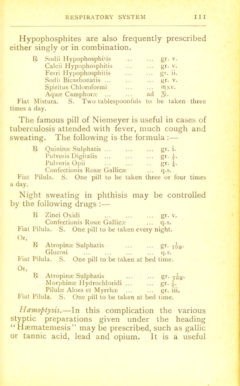 Hypophosphites are also frequently prescribed either singly or in combination. Fl Sodii Hypophosphiiis ... ... gr. v. Calcii Hypophosphitis ... ... gr- v. Ferri Hypophosphiiis ... ... gr. ii. Sodii Bicarbonatis ... ... ... gr. v. Spiritus Chloroformi ... ... m.xv. Aquie Camphonu ... ... ad §i. Fiat Mistura. S. Two tablespoonfuls to be taken three times a day. The famous pill of Niemeyer is useful in cases of tuberculosis attended with fever, much cough and sweating. The following is the formula :— I£ Quinina; Sulphatis ... ... ... gr. i. Pulveiis Digitalis ... ... ... gr. Pulveris Opii ... ... .. gr. J. Confectionis Rosas Gallicae ... q.s. Fiat Pilula. S. One pill to be taken three or four times a day. Night sweating in phthisis may be controlled by the following drugs :— ^ Zinci Oxidi ... ... ... gr. v. Confectionis Rosre Gallic;).- ... q.s. Fiat Pilula. S. One pill to be taken every night. Or, Ii Atropine Sulphatis ... ... gr. -j^^. Glucosi ... ... ... ... q.s. Fiat Pilula. S. One pill to be taken at bed time. Or, I£ Atropine Sulphatis ... ... gr. T~. Morphinaj Hydrochloridi ... ... gr. Pilulre Aloes et Myrrhce ... ... gr. iii. Fiat Pilula. S. One pill to be taken at bed time. Hemoptysis.—In this complication the various styptic preparations given under the heading  Haematemesis  may be prescribed, such as gallic or tannic acid, lead and opium. It is a useful