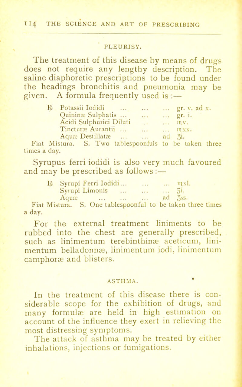 PLEURISY. The treatment of this disease by means of drugs does not require any lengthy description. The saline diaphoretic prescriptions to be found under the headings bronchitis and pneumonia may be given. A formula frequently used is :— Ijfc Potassii Iodidi ... ... ... gr. v. ad x. Quininre Sulphatis ... ... ... gr. i. Acidi Sulphurici Diluti .. ... irtv. Tinctura; Aurantii ... ... ... nixx. Aquaj Deslillatse ... ... ad Fiat Mistura. S. Two tablespoonfuls to be taken three times a day. Syrupus ferri iodidi is also very much favoured and may be prescribed as follows : — I}; Syrupi Ferri Iodidi... ... ... mxl. Syiupi Limonis ... ... ... .~>i- Aqure ... ... ... ad ,>s. Fiat Mistura. S. One tablespoonful to be taken three times a day. For the external treatment liniments to be rubbed into the chest are generally prescribed, such as linimentum terebinthinae aceticum, lini- mentum belladonnas, linimentum iodi. linimentum camphora? and blisters. ASTHMA. * In the treatment of this disease there is con- siderable scope for the exhibition of drugs, and many formulae are held in high estimation on account of the influence they exert in relieving the most distressing symptoms. The attack of asthma may be treated by cither inhalations, injections or fumigations.