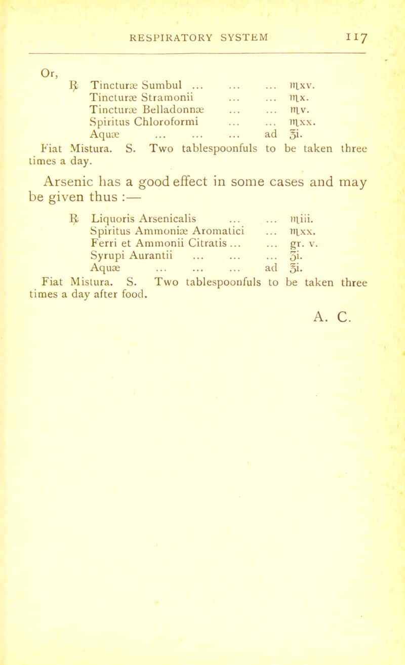 Or, ]^ Tincturae Sumbul ... ... ... nixv. Tinctune Stramonii ... ... «ix. Tincturse Belladonna; ... ... in.v. Spiritus Chloroformi ... ... in.xx. Aquse ... ... ... ad §i. Fiat Mistura. S. Two tablespoonfuls to be taken three limes a day. Arsenic has a good effect in some cases and may be given thus :— R; Liquoris Arsenicalis ... ... iJiiii. Spiritus Ammoniae Aromatici ... tuxx. Ferri et Ammonii Citratis ... ... gr. v. Syrupi Aurantii ... ... ... 51- Aqua? ... ... ... ad gi- Fiat Mistura. S. Two tablespoonfuls to be taken three times a day after food. A. C.