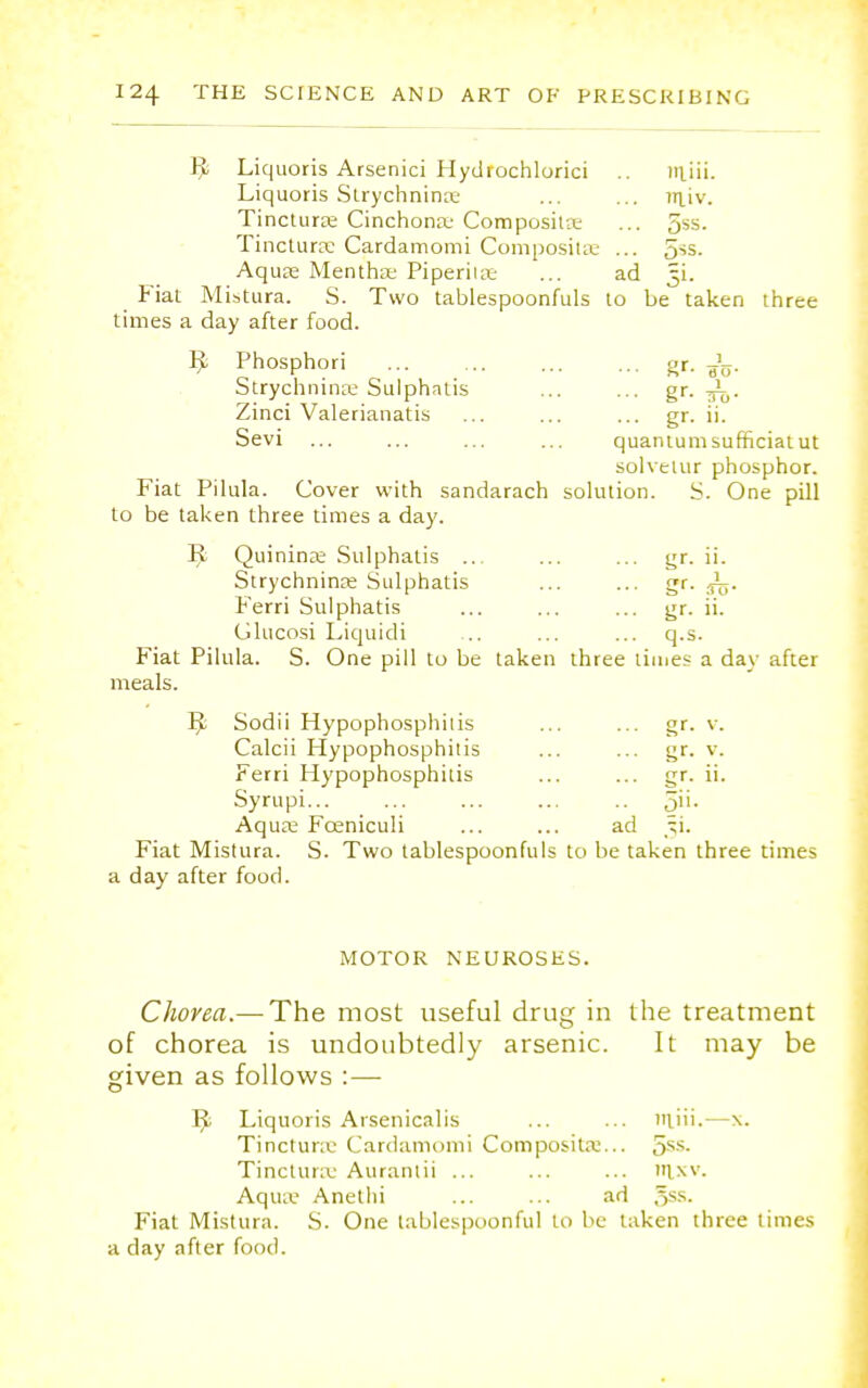Liquoris Arsenici Hydrochlorici niiii. Liquoris Strychninse ... ... rriiv. Tinctura; Cinchona; Composita; ... 5*s. Tincturse Cardamomi Compositse ... 5^. Aquas Mentha; Piperita: ... ad 3L Fiat Mistura. S. Two tablespoonfuls to be taken three times a day after food. 9 Phosphori gr. Strychninse Sulphatis ... ... gr. 1^h. Zinci Valerianatis ... ... ... gr. ii. Sevi ... ... ... ... quantum sufficiatut solveuir phosphor. Fiat Pilula. Cover with sandarach solution. S. One pill to be taken three times a day. R Quinine Sulphatis ... ... ... gr. ii. Strychnine Sulphatis ... ... gr. Ferri Sulphatis ... ... ... gr. ii. Glucosi Liquidi ... ... ... q.s. Fiat Pilula. S. One pill to be taken three times a day after meals. R Sodii Hypophosphitis ... ... gr. v. Calcii Hypophosphitis ... ... gr. v. Ferri Hypophosphitis ... ... gr. ii. Syrupi... ... ... ... .. 5>>- Aqua; Fceniculi ... ... ad ^i. Fiat Mistura. S. Two tablespoonfuls to be taken three times a day after food. MOTOR NEUROSES. Chorea.— The most useful drug in the treatment of chorea is undoubtedly arsenic. It may be given as follows : — Liquoris Arsenicalis ... ... niiii.—x. Tinctura' Cardamomi Compositse... oss- Tinctura; Auranlii ... ... ... »lxv. Aqua- Anethi ... ... ad ,>>■■ Fiat Mistura. S. One tablespoonful to be taken three times a day after food.