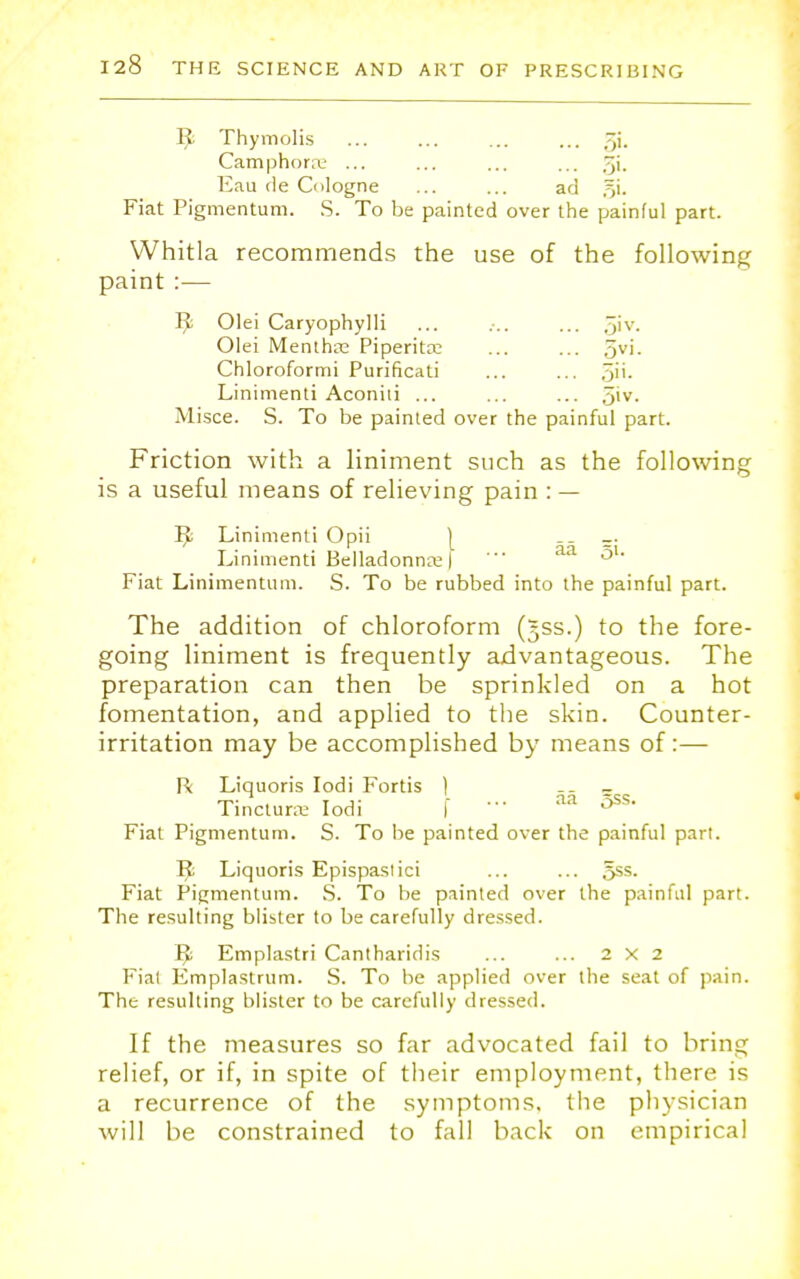 1^; Thymolis Whitla recommends the use of the following paint :— JJ!; Olei Caryophylli ... ... ... 5'v- Misce. S. To be painted over the painful part. Friction with a liniment such as the following is a useful means of relieving pain : — Tfc Linimenti Opii __ _. Linimenti Belladonna; | '• aa 51' Fiat Linimentum. S. To be rubbed into the painful part. The addition of chloroform (jss.) to the fore- going liniment is frequently advantageous. The preparation can then be sprinkled on a hot fomentation, and applied to the skin. Counter- irritation may be accomplished by means of:— R Liquoris Iodi Fortis ) - Tinctune Iodi I ' aa ^ss' Fiat Pigmentum. S. To be painted over the painful part. J$ Liquoris Epispastici ... ... 5ss. Fiat Pigmentum. S. To be painted over the painful part. The resulting blister to be carefully dressed. ^ Emplastri Cantharidis ... ... 2x2 Fiat Emplastrum. S. To be applied over the seat of pain. The resulting blister to be carefully dressed. If the measures so far advocated fail to bring relief, or if, in spite of their employment, there is a recurrence of the symptoms, the physician will be constrained to fall back on empirical Olei Mentha; Piperita; Chloroformi Purificati Linimenti Aconiti ... 5vi. 3. 0»v.