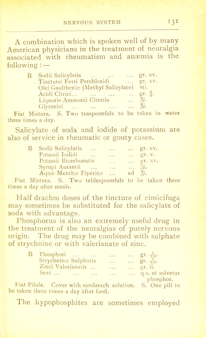 A combination which is spoken well of by many- American physicians in the treatment of neuralgia associated with rheumatism and anaemia is the following : — IJ, Sodii Salicylatis gr. xv. Tincturrc Ferri Perchloridi ... gr. xv. Olei Gaultheriee (Methyl Salicylate) mi. Acicli Citrici .. gr. f. Liquoris Ammonii Citratis ... Glycerini ... ... ... ... Si- Fiat Mistura. S. Two teaspoonfuls to be taken In water three times a day. Salicylate of soda and iodide of potassium are also of service in rheumatic or gouty cases. R Sodii Salicylatis ... ... ... gr. xv. Potassii Iodidi ... ... ... gr. v. Potassii Bicarbonatis . . ... gr. xv. Syrupi Aurantii ... ... ... 5'- Aquae Mentha.1 Piperita' ... ad 5L Fiat Mistura. S. Two tablespoonfuls to be taken three times a day after meals. Half drachm doses of the tincture of cimicifuga may sometimes be substituted for the salicylate of soda with advantage. Phosphorus is also an extremely useful drug in the treatment of the neuralgias of purely nervous origin. The drug may be combined with sulphate of strychnine or with valerianate of zinc. ^ Phosphori ... ... ... ... gr. ^j. Strychninaj Sulphatis ... ... gr. Zinci Valerianalis ... ... ... gr. ii. Sevi ... ... ... ... ... q.s. ut solvetur phosphor. Fiat Pilula. Cover with sandarach solution. S. One pill to be taken three times a day after food. The hypophosphites are sometimes employed