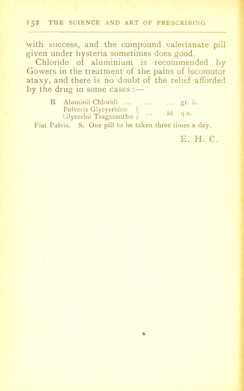 with success, and the compound valerianate pill given under hysteria sometimes does good. Chloride of aluminium is recommended by Gowers in the treatment of the pains of locomotor ataxy, and there is no doubt of the relief afforded by the drug in some cases :— Tfc Aluminii Chloridi ... ... ... gr. ii. Pulveris GlycyrrhizK I (ilycerini Tragacantha: j ' M' Fiat Pulvis. S. One pill to be taken three times a day. E. H. C.
