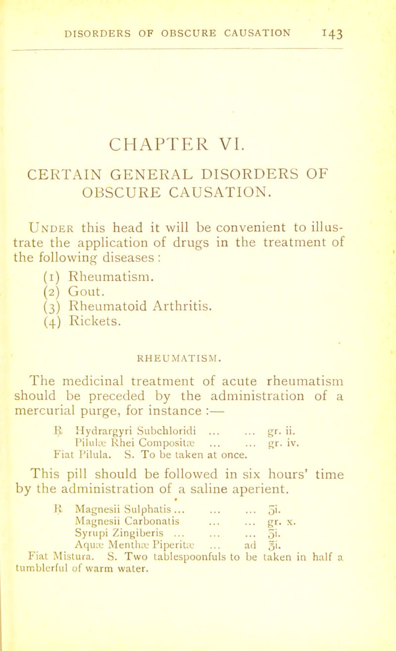 CHAPTER VI. CERTAIN GENERAL DISORDERS OF OBSCURE CAUSATION. Under this head it will be convenient to illus- trate the application of drugs in the treatment of the following diseases : (1) Rheumatism. (2) Gout. (3) Rheumatoid Arthritis. (4) Rickets. RHEUMATISM. The medicinal treatment of acute rheumatism should be preceded by the administration of a mercurial purge, for instance :— R Hydrargyri Subchloridi ... ... gr. ii. Pilulce Khei Composure ... ... gr. iv. Fiat Pilula. S. To be laken at once. This pill should be followed in six hours' time by the administration of a saline aperient. R Magnesii Sulphatis ... ... ... 5'- Magnesii Carbonatis ... ... gr. x. Syrupi Zingiberis ... ... ... 5'- Aquae Mentha Piperita1 ... ad 5'- Fiat Mistura. S. Two tablespoonfuls to be laken in half a tumblerful of warm water.