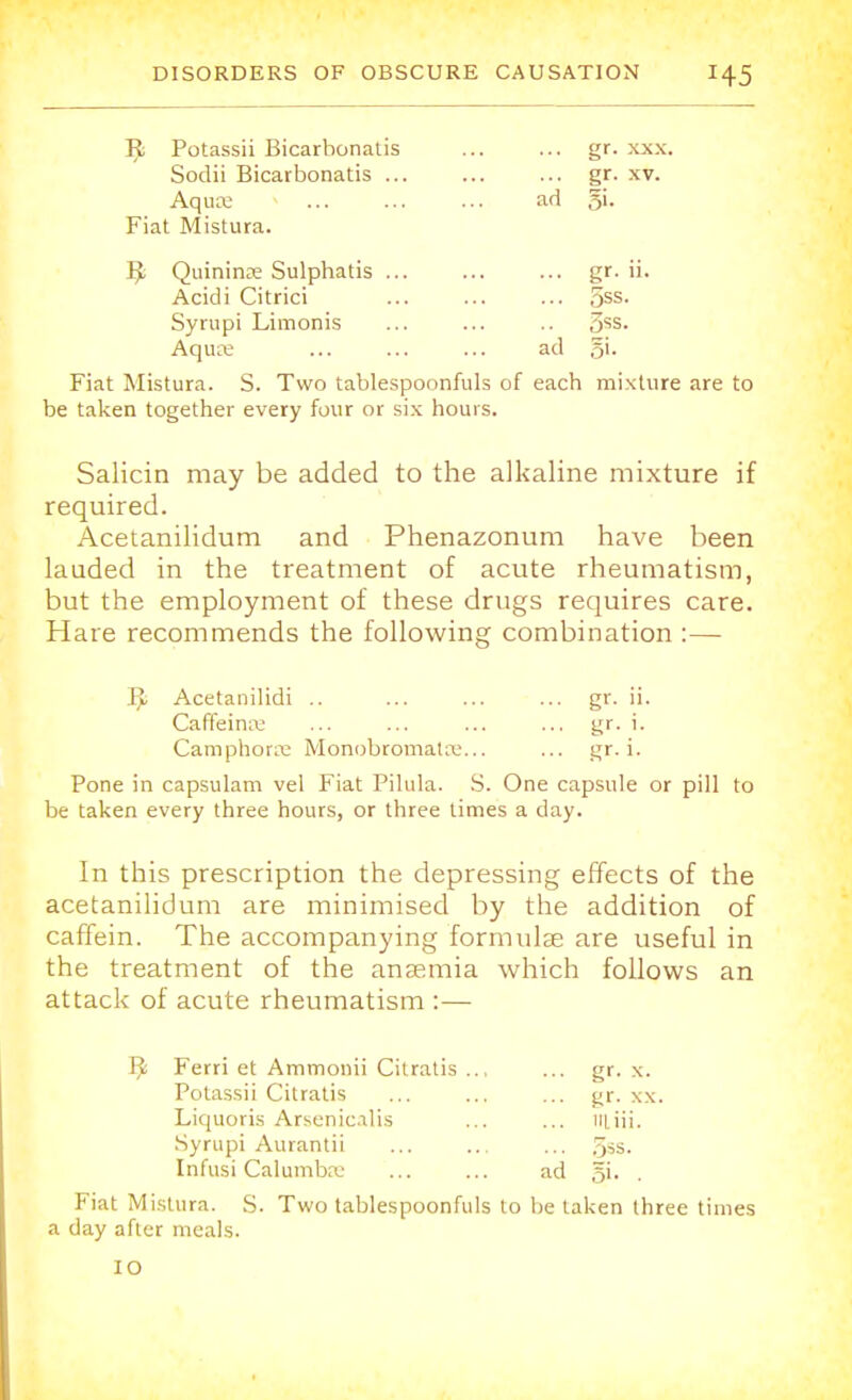 Tfc Potassii Bicarbonatis ... ... gr. xxx. Sodii Bicarbonatis gr. xv. Aqua; ad §i. Fiat Mistura. ]J Quininas Sulphatis ... ... ... gr. ii. Acidi Citrici ... ... ... 5ss. Syrupi Limonis ... ... .. 3ss. Aquee ... ... ... ad 5'- Fiat Mistura. S. Two tablespoonfuls of each mixture are to be taken together every four or six hours. Salicin may be added to the alkaline mixture if required. Acetanilidum and Phenazonum have been lauded in the treatment of acute rheumatism, but the employment of these drugs requires care. Hare recommends the following combination :— IJ; Acetanilidi .. ... ... ... gr. ii. Caffeina; ... ... ... ... gr. i. Camphors Monobromata?... ... gr. i. Pone in capsulam vel Fiat Pilula. S. One capsule or pill to be taken every three hours, or three times a day. In this prescription the depressing effects of the acetanilidum are minimised by the addition of caffein. The accompanying formulae are useful in the treatment of the anaemia which follows an attack of acute rheumatism :— Tfc Ferri et Ammonii Citratis .., ... gr. x. Potassii Citratis ... ... ... gr. xx. Liquoris Arsenicalis ... ... iiliii. Syrupi Aurantii ... ... ... 5»s. Infusi Calumbaj ... ... ad §i. Fiat Mistura. S. Two tablespoonfuls to be taken three times a day after meals.