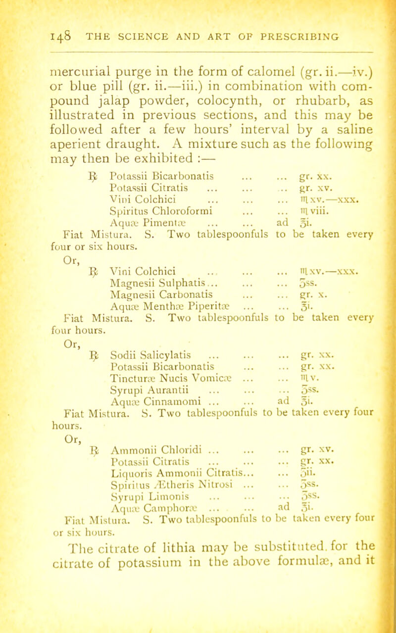 -XXX. mercurial purge in the form of calomel (gr. ii.—iv.) or blue pill (gr. ii.—iii.) in combination with com- pound jalap powder, colocynth, or rhubarb, as illustrated in previous sections, and this may be followed after a few hours' interval by a saline aperient draught. A mixture such as the following may then be exhibited :— Ijt Potassii Bicarbonatis Potassii Citratis Viiii Colchici Spiritus Chloroformi Aqua* Pimenta- ... ... ad .=-5 Fiat Mistura. S. Two tablespoonfuls to four or six hours. Or, R Vini Colchici itlxv.— xxx. Magnesii Sulphatis... ... ... 5ss. Magnesii Carbonatis ... ... gr. \. Aqua Mentha Piperita; ... ... 51. Fiat Mistura. S. Two tablespoonfuls to be taken every four hours. Or, R Sodii Salicylatis gr. xx. Potassii Bicarbonatis ... ... gr. xx. Tinctura Nucis Vomicae ... ... Iv. Syrupi Aurantii ... ... ... 5s->- Aqua: Cinnamomi ... ... ad §i. gr. xx. gr. xv. nixv.- I viii. 5'- be taken every Fiat Mistura hours. Or, R S. Two tablespoonfuls to be taken every four Ammonii Chloridi ... Potassii Citratis Liquoris Ammonii Citratis. Spiritus -Etheris Nitrosi . Syrupi Limonis Aqua- Camphorse ,,11. 5ss. 5> XV. XX. Fiat Mislura. S. Two tablespoonfuls to be taken every four or six hours. The citrate of lithia may be substituted, for the citrate of potassium in the above formula?, and it