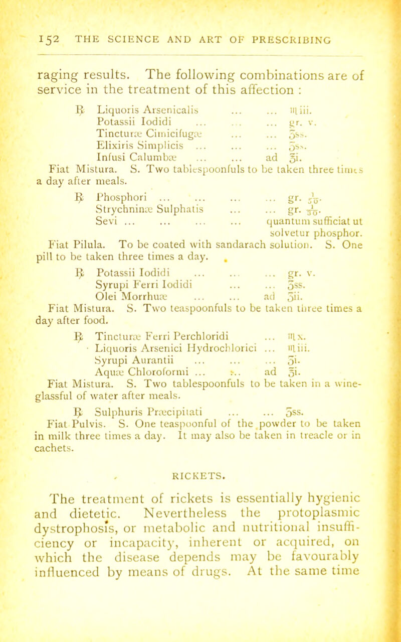 raging results. The following combinations are of service in the treatment of this affection : 5- Liquoris Arsenicalis ... ... miii. Potassii Iodidi ... ... gr. v. Tinctura Ciinicifuga ... ... 5S~- Elixiris Simplicis ... ... ... o^- Infusi Calumba ... ... ad Si- Fiat Mistura. S. Two tabltspoonfuls to be taken three tinus a day after meals. IjL Phosphori ... ... ... ... gr. Strychnine Sulphatis ... ... gr. 3L. Sevi ... ... ... ... quantum sufficiat ut solvetur phosphor. Fiat Pilula. To be coated with sandarach solution. S. One pill to be taken three times a day. Potassii Iodidi ... ... ... gr. v. Syrupi Ferri Iodidi ... ... 5ss. Olei Morrhua ... ... ad 5''- Fiat Mistura. S. Two teaspoonfuls to be taken three times a day after food. IJ; Tinctura Ferri Perchloridi ... nix. Liquoris Arsenici Hydrochlorici ... Hliii. Syrupi Aurantii ... ... ... 5>- Aqua: Chloroformi ... ad gi- Fiat Mistura. S. Two lablespoonfuls to be taken in a wine- glassful of water after meals. T$ Sulphuris Praecipitati ... ... 5SS- Fiat Pulvis. S. One teaspoonful of the powder to be taken in milk three times a day. It may also be taken in treacle or in cachets. RICKETS. The treatment of rickets is essentially hygienic and dietetic. Nevertheless the protoplasmic dystrophos's, or metabolic and nutritional insuffi- ciency or incapacity, inherent or acquired, on which the disease depends may be favourably influenced by means of drugs. At the same time