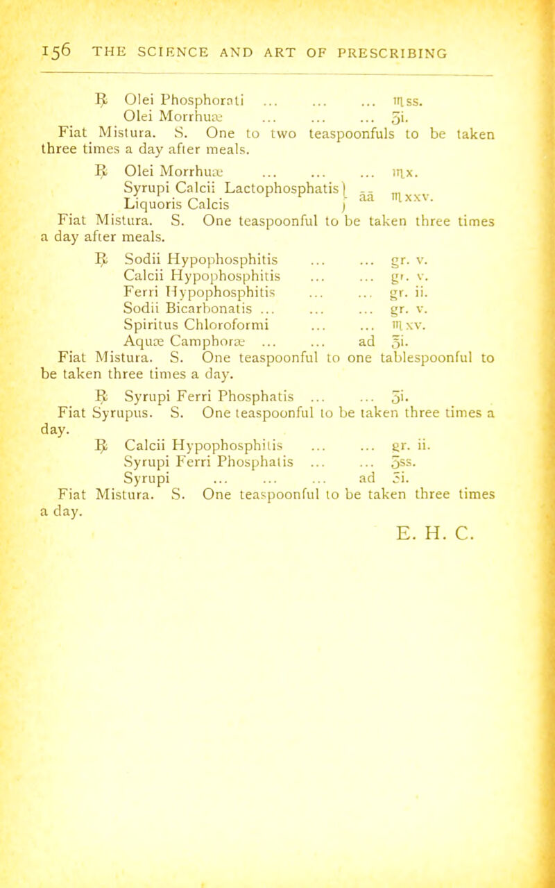 R Olei Phosphornti ... ... ... mss. Olei Morrhua; ... ... ... 5'- Fiat Mistura. S. One to two teaspoonfuls to be taken three times a day after meals. R Olei Morrhua; ... ... ... tax. Syrupi Calcii Lactophosphatis | Liquoris Calcis ) aa ,lxXV' Fiat Mistura. S. One teaspoonful to be taken three times a day after meals. R Sodii Hypophosphitis ... ... gr. v. Calcii Hypophosphitis ... ... gr. v. Ferri Hypophosphitis ... ... gr. ii. Sodii Bicarbonatis ... ... ... gr. v. Spiritus Chloroformi ... ... tUxv. Aqure Camphorse ... ... ad §i. Fiat Mistura. S. One teaspoonful to one tablespoonful to be taken three times a day. R Syrupi Ferri Phosphatis ... ... 5'- Fiat Syrupus. S. One teaspoonful to be taken three times a day. R Calcii Hypophosphitis ... ... er. ii. Syrupi Ferri Phosphatis ... ... 5SS- Syrupi ... ... ... ad 5i. Fiat Mistura. S. One teaspoonful to be taken three times a clay. E. H. C.