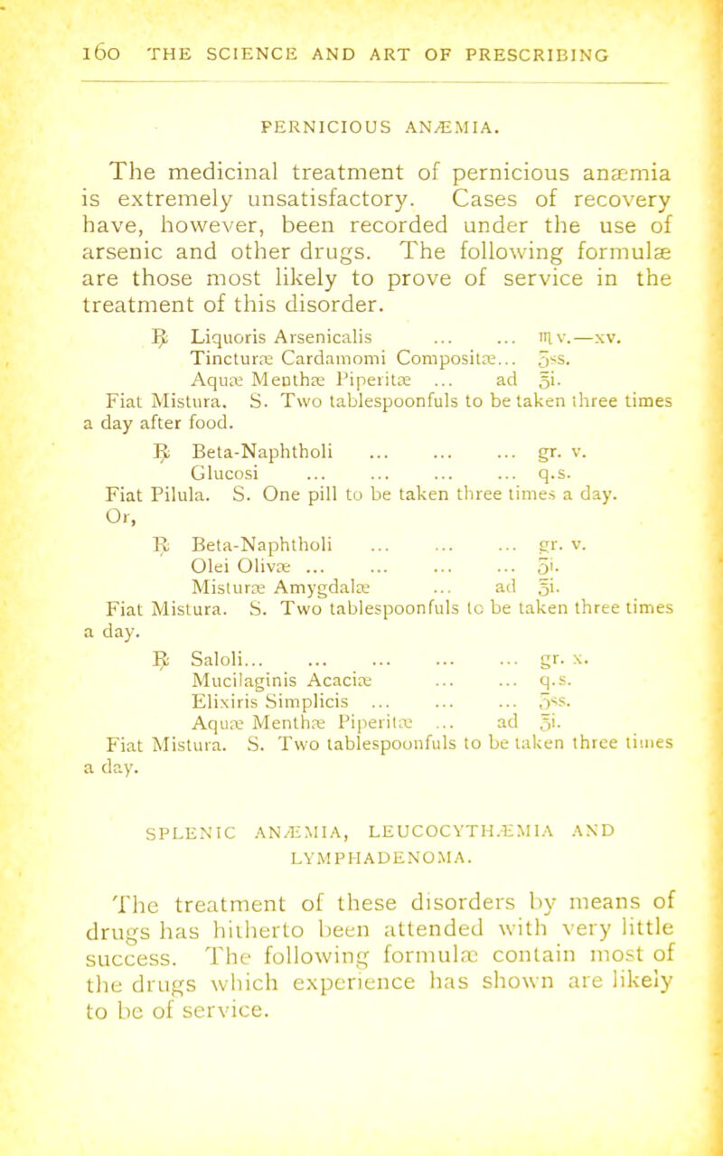 PERNICIOUS AN/E.MIA. The medicinal treatment of pernicious anaemia is extremely unsatisfactory. Cases of recovery have, however, been recorded under the use of arsenic and other drugs. The following formulas are those most likely to prove of service in the treatment of this disorder. B, Liquoris Arsenicalis ... ... in.v.—xv. Tinctura Cardamomi Composita... 5ss. Aqua1 Mentha Piperita ... ad 5i. Fiat Mistura. S. Two tablespoonfuls to be taken ihree times a day after food. B; Beta-Naphtholi gr. v. Glucosi ... ... ... ... q.s. Fiat Pilula. S. One pill to be taken three times a day. Or, Bj Beta-Naphtholi ... gr. v. Olei Oliva 5'- Mistura Amygdala ... ad 5i. Fiat Mistura. S. Two tablespoonfuls to be taken three times a day. Bj Saloli gr. x. Mucilaginis Acacia; ... ... q.s. Elixiris Simplicis ... ... ... 5s. Aqua Mentha Piperita ... ad 5>- Fiat Mistura. S. Two tablespoonfuls to betaken three times a day. SPLEN'IC AN/EMIA, LEUCOCYTH.EM 1A AND L Y M PH ADENOMA. The treatment of these disorders by means of drugs has hitherto been attended with very little success. The following formulae contain most of the drugs which experience has shown are likely to be of service.