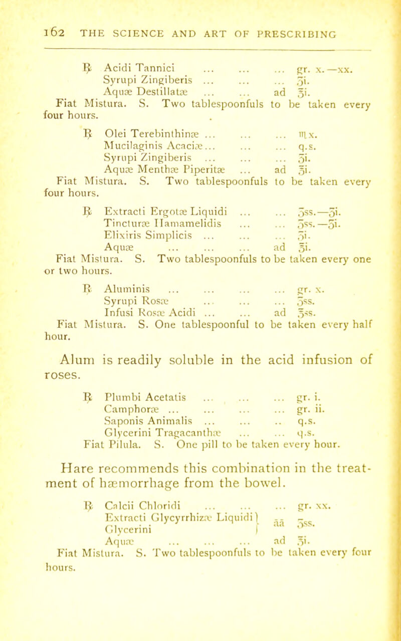 R Acidi Tannici ... ... ... gr. x.—xx. Syrupi Zingiberis ... ... ... 5i- Aqua; Destillata; ... ... ad 51'. Fiat Mistura. S. Two tablespoonfuls to be taken every four hours. R Olei Terebinthinre ... ... ... m x. Mucilaginis Acacia:... ... ... q.s. Syrupi Zingiberis ... ... ... 5i- Aqua; Mentha; Piperita; ... ad 5'- Fiat Mistura. S. Two tablespoonfuls to be taken every four hours. R Extracti Ergotae Liquidi ... ... .^ss.—5'- Tinctura; Ilamamelidis ... ... ,~>ss.—5i- Elixiris Simplicis ... ... ... fit. Aquae ... ... ... ad gi. Fiat Mistura. S. Two tablespoonfuls to be taken every one or two hours. R Aluminis ... ... ... ... gr. x. Syrupi Rosa; ... ... ... 5*s. Infusi Rosa; Acidi ... ... ad 5s5- Fiat Mistura. S. One tablespoonful to be taken every half hour. Alum is readily soluble in the acid infusion of roses. R Plumbi Acetatis ... ... ... gr. i. Camphora; ... ... ... ... gr. ii. Saponis Animalis ... ... .. q.s. Glycerini Tragacantha: ... ... q.s. Fiat Pilula. S. One pill to be taken every hour. Hare recommends this combination in the treat- ment of haemorrhage from the bowel. R Cnlcii Chloridi ... ... ... gr. xx. Extracti Olycyrrhiza1 Liquidi) j- Glycerini I 1 Aqua; ... ... ... ad 31. Fiat Mistura. S. Two tablespoonfuls to be taken every four hours.