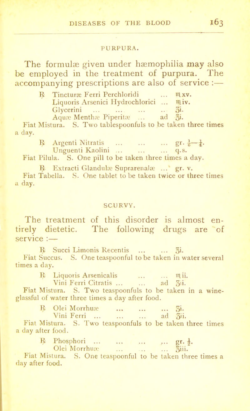 PURPURA. The formulae given under haemophilia may also be employed in the treatment of purpura. The accompanying prescriptions are also of service :— R Tincturse Ferri Perchloridi ... uixv. Liquoris Arsenici Hydrochlorici ... liv. Glycerini ... ... ... .. 3'- Aqua Mentha- Piperita ... ad gi. Fiat Mistura. S. Two tablespoonfuls to be taken three times a day. R; Argenti Nitratis ... ... ... gr. i—\. Unguenti Kaolini ,.. ... ... q.s. Fiat Pilula. S. One pill to be taken three times a day. IJ> Extracti Glandula Suprarenale ... gr. v. Fiat Tabella. S. One tablet to be taken twice or three times a day. SCURVY. The treatment of this disorder is almost en- tirely dietetic. The following drugs are of service :— Tfy Succi Limonis Recenlis ... ... Fiat Succus. S. One teaspoonful to be taken in water several times a day. R Liquoris Arsenicalis ... ... lrtii. Vini Ferri Citratis ... ... ad 5'i- Fiat Mistura. S. Two teaspoonfuls to be taken in a wine- glassful of water three limes a day after food. R Olei Morrhua ... ... ... 3>- Vini Ferri ... ... ... ad 5'i- Fiat Mistura. S. Two teaspoonfuls to be taken three times a day after food. I! Phosphori ... ... ... ... gr. |. Olei Morrhua ... ... ... 5'i'- Fiat Mistura. S. One teaspoonful to be taken three times a day after food.
