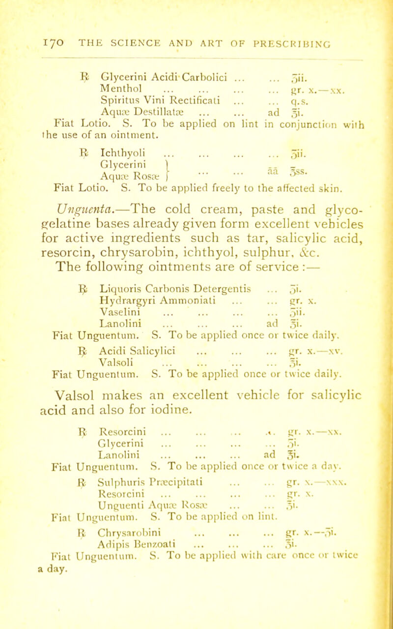 B Glycerini Acidi Carbolici ... ... gii. Menthol ... ... ... ... gr. x.— xx. Spiritus Vini Rectificali ... ... q.s. Aquae DestillatK ... ... ad gi. Fiat Lotio. S. To be applied on lint in conjunction with the use of an ointment. B Ichlhyoli ... ... ... ... gii. Glycerini 1 __ Aquas Rosw ] aa 5ss. Fiat Lotio. S. To be applied freely to the affected skin. Unguenta.—The cold cream, paste and glyco- gelatine bases already given form excellent vehicles for active ingredients such as tar, salicylic acid, resorcin, chrysarobin, ichthyol, sulphur. &c. The following ointments are of service : — B Liquoris Carbonis Detergentis ... 5'- Hydrargyri Ammoniati ... ... gr. x. Vaselini ... ... ... ... 5- Lanolini ... ... ... ad gi. Fiat Unguentum. S. To be applied once or twice daily. B Acidi Salicylici ... ... ... gr. x.—xv. Valsoli ... ... gi. Fiat Unguentum. S. To be applied once or twice daily. Valsol makes an excellent vehicle for salicylic acid and also for iodine. R Resorcini ... ... ... gr. x.—xx. Glycerini ... ... ... ... gi. Lanolini ... ... ... ad gi. Fiat Unguentum. S. To be applied once or twice a day. R Sulphuris Pr.tcipitati ... ... gr. \.—\\\. Resorcini ... ... ... ... gr. x. Unguenti Aquae Rosa- ... ... gi. Fiat Unguentum. S. To be applied on lint. II Chrysnrobini gr. x.—gi. Adipis Henzoati ... ... ... gi. Fiat Unguentum. S. To be applied with care once or twice a day.