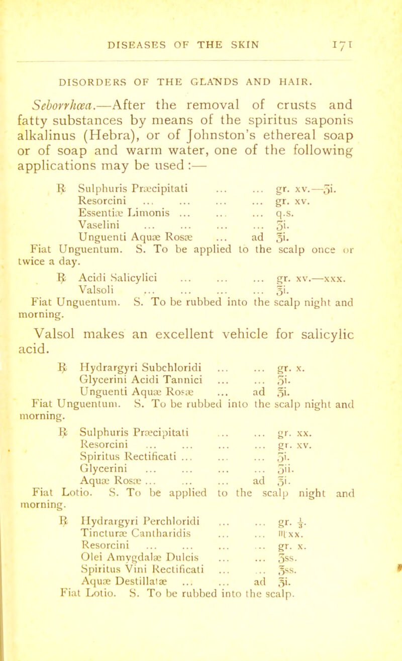 DISORDERS OF THE GLATSIDS AND HAIR. Seborrhcea.—After the removal of crusts and fatty substances by means of the spiritus saponis alkahnus (Hebra), or of Johnston's ethereal soap or of soap and warm water, one of the following applications may be used :— I£ Sulphuris Pnecipitati ... ... gr. xv.—5'- Resorcini ... ... ... ... gr. xv. Essentia; Limonis ... ... ... q.s. Vaselini ... ... ... ... 3'- Unguenti Aqua; Rosa; ... ad §i. Fiat Unguentum. S. To be applied to the scalp once or twice a day. Tfc Acidi Salicylici ... ... ... gr. xv.—xxx. Valsoli ... ... ... ... 51. Fiat Unguentum. S. To be rubbed into the scalp night and morning. Valsol makes an excellent vehicle for salicylic acid. K Hydrargyri Subchloridi ... ... gr. x. Glycerini Acidi Tannici ... ... 7>'\- Unguenti Aqua; Rosa; ... ad gi. Fiat Unguentum. S. To be rubbed into the scalp night and morning. Ij!; Sulphuris Prwcipitati ... ... gr. xx. Resorcini ... ... ... ... gr. xv. Spiritus Rectificati ... ... ... 5'- Glycerini ... ... ... ... ^ii- Aqua; Rosa; ... ... ... ad gi. Fiat Lotio. S. To be applied to the scalp night and morning. R Hydrargyri Perchloridi Tinctura- Cantharidis Resorcini Olei Amygdalae Dulcis Spiritus Vini Rectificati Aqua; Destillala; ... gr. ... I xx. ... gr. x. ... 5ss. ... gss. ad 3'-