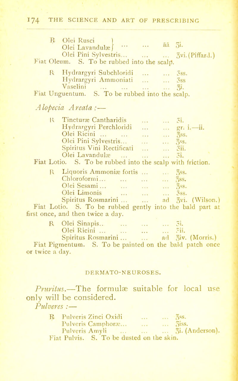 R Olei Rusci ) „ . Olei Lavandulae} aa 3'- Olei Pini Sylvestris... 5vi.(PifTar.l. Fiat Oleum. S. To be rubbed into the scalp. R Hydrargyri Subchloridi ... ... Sss. Hydrargyri Ammoniati ... ... 3ss Vaselini ... ... ... ... gi. Fiat Unguentum. S. To be rubbed into the scalp. Alopecia Areata:— K Tincturae Cantharidis c91. gr. i.- gss. 5ii. 5i. Hydrargyri Perchloridi Olei Ricini ... Olei Pini Sylvestris... Spirilus Vini Rectificati Olei Lavandulae Fiat Lotio. S. To be rubbed into the scalp with friction. W Liquoris Ammonias fortis ... ... 5ss. Chloroformi... ... ... ... gss. Olei Sesami ... ... ... ... Olei Limonis ... ... ... 3ss. Spiritus Rosmarini ... ... ad gvi. (Wilson.) Fiat Lotio. S. To be rubbed gently into the bald part at first once, and then twice a day. R Olei Sinapis.. ... ... ... 5i. Olei Ricini ... ... ... ... .-ii. Spiritus Rosmarini ... ... ad ,~)iv. (Morris.) Fiat Pigmentum. S. To be painted on the bald patch once or twice a day. DERM ATO-N EU ROSES. Pruritus.—The formulas suitable for local use only will be considered. Pitlvercs :— R Pulveris Zinci Oxidi ... ... ^ss. Pulveris Camphorae... ... ... ,vss. Pulveris Amyli ... ... ,^i. (Anderson). Fiat Pulvis. S. To be dusted on the skin.