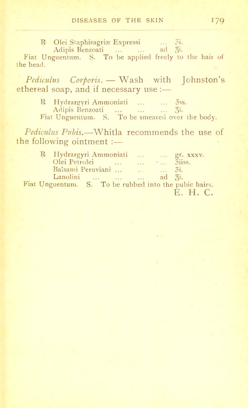 R Olei Staphisagria; Expressi ... 3i. Adipis Benzoati ... ... ad §i. Fiat Unguentum. S. To be applied freely to the hair of the head. Pediculus Corporis. — Wash with Johnston's ethereal soap, and if necessary use :— R Hydrareryri Ammoniati ... ... 3ss. Adipis Benzoati ... ... ... 5'- Fiat Unguentum. S. To be smeared over the body. Pediculus Pubis.—Whitla recommends the use of the following ointment :— 1! Hydrargyri Ammoniati ... ... gr. xxxv. Olei Petrolei ... ... ■ ... Siiss. Balsami Peruviani ... .. ... 5i. Lanolini ... ... ... ad ji. Fiat Unguentum. S. To be rubbed into the pubic hairs. E. H. C.