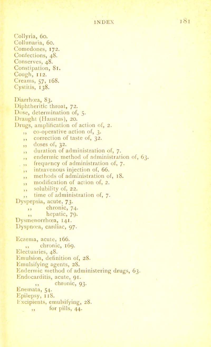 Collyria, 60. Collunaria, 60. Comedones, 172. Confections, 48. Conserves, 48. Constipation, 81. Cough, 112. Creams, 57, 168. Cystitis, 138. Diarrhoea, 83. Diphtheritic throat, 72. Dose, determination of, 5. Draught (Ilaustus), 20. Drugs, amplification of action of, 2. ,, co-operative action of, 3. ,, correction of taste of, 32. ,, doses of, 32. ,, duration of administration of, 7. ,, endermic method of administration of, 6 ,, frequency of administration of, 7. ,, intravenous injection of, 66. ,, methods of administration of, 18. ,, modification of action of, 2. ,, solubility of, 22. ,, time of administration of, 7. Dyspepsia, acute, 73- ,, chronic, 74. hepatic, 79. Dysmenorrhcea, 141. Dyspnoea, cardiac, 97. Eczema, acute, 166. ,, chronic, 169. Electuaries, 48. Emulsion, definition of, 28. Emulsifying agents, 28. Endermic method of administering drugs, 63. Endocarditis, acute, 91. chronic, 93. Enemata, 54. Epilepsy, 118. L'xcipients, emulsifying, 28. for pills, 44.