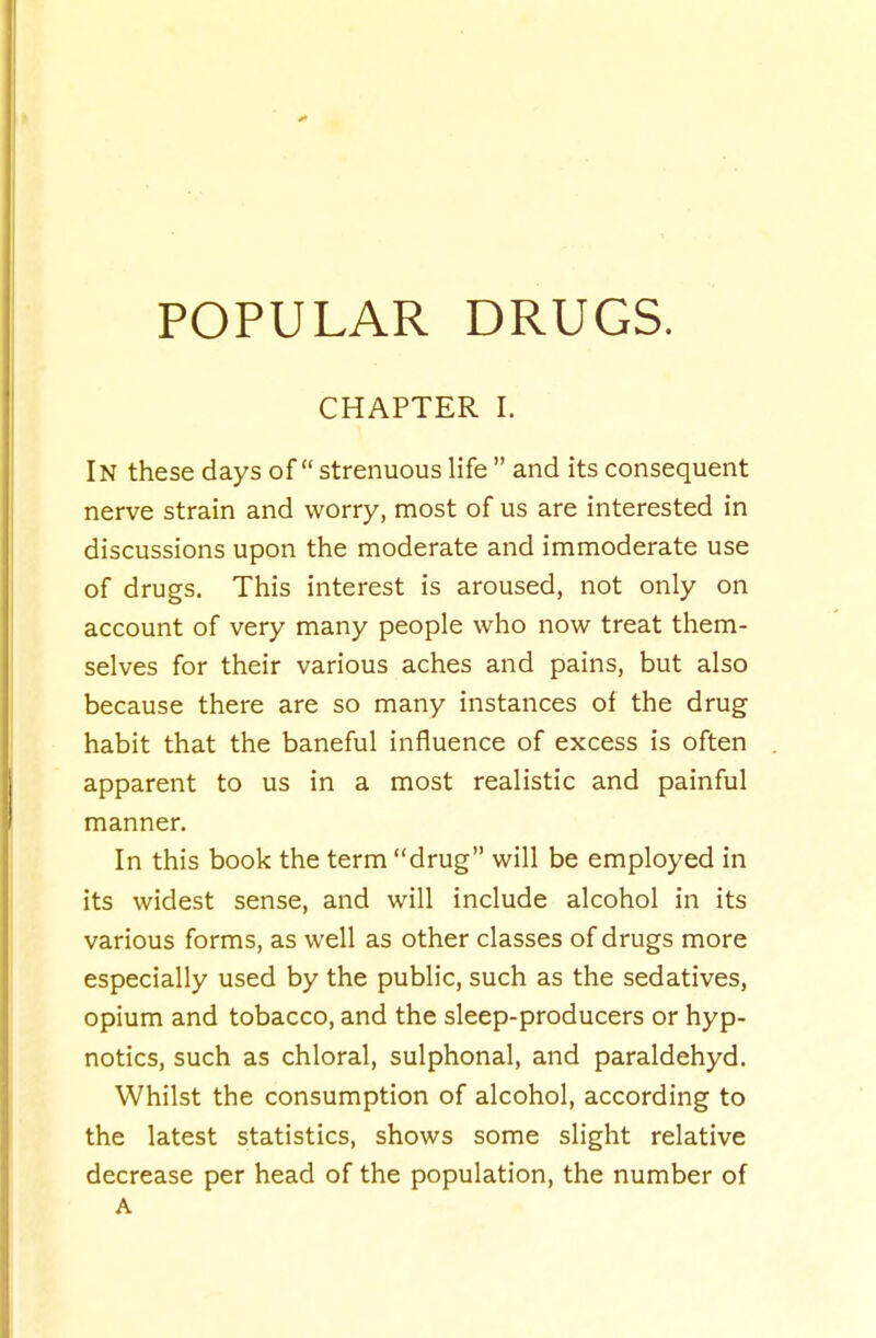 CHAPTER 1. In these days of strenuous life  and its consequent nerve strain and worry, most of us are interested in discussions upon the moderate and immoderate use of drugs. This interest is aroused, not only on account of very many people who now treat them- selves for their various aches and pains, but also because there are so many instances of the drug habit that the baneful influence of excess is often apparent to us in a most realistic and painful manner. In this book the term drug will be employed in its widest sense, and will include alcohol in its various forms, as well as other classes of drugs more especially used by the public, such as the sedatives, opium and tobacco, and the sleep-producers or hyp- notics, such as chloral, sulphonal, and paraldehyd. Whilst the consumption of alcohol, according to the latest statistics, shows some slight relative decrease per head of the population, the number of A