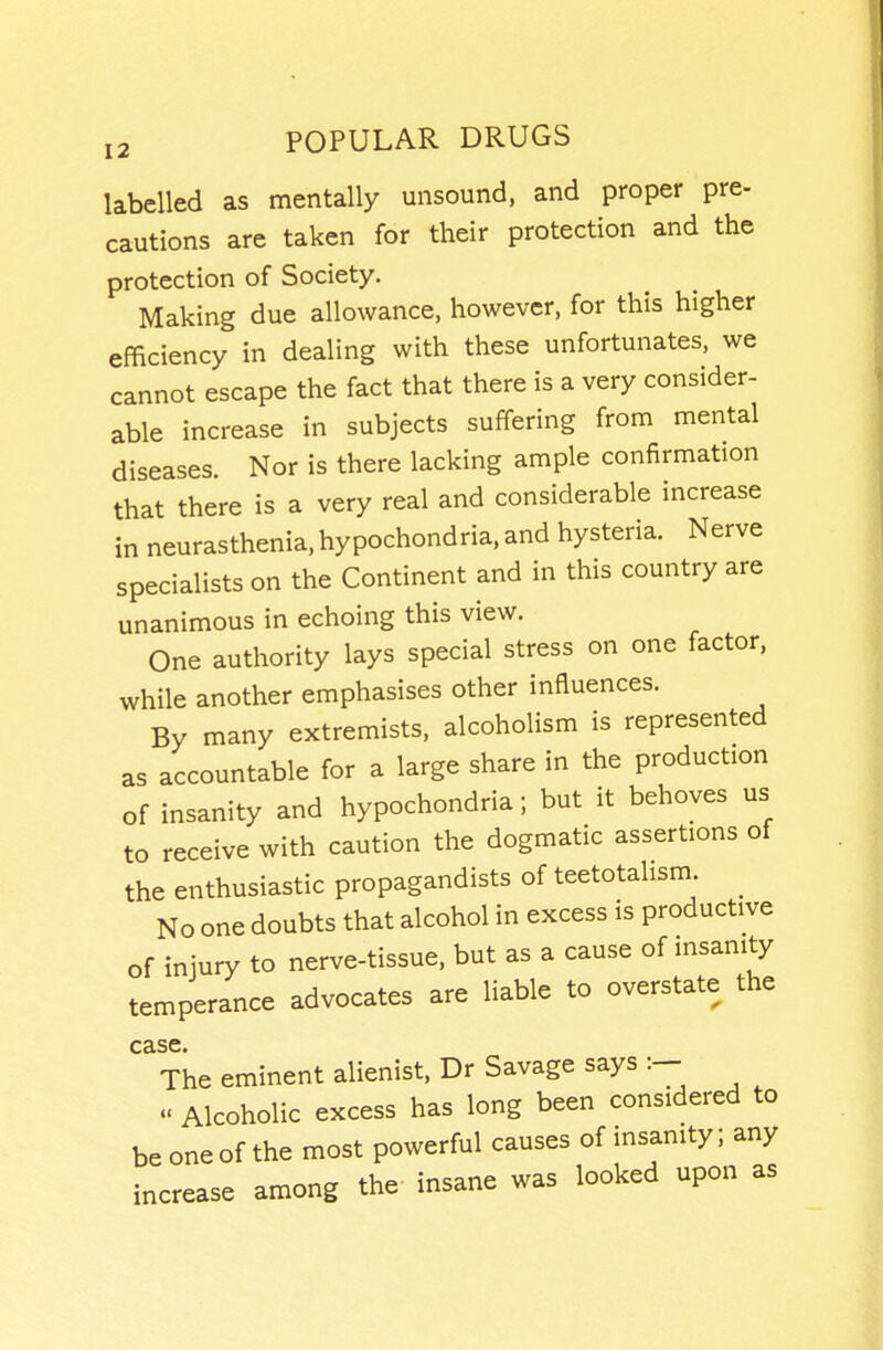 labelled as mentally unsound, and proper pre- cautions are taken for their protection and the protection of Society. Making due allowance, however, for this higher efficiency in dealing with these unfortunates, we cannot escape the fact that there is a very consider- able increase in subjects suffering from mental diseases. Nor is there lacking ample confirmation that there is a very real and considerable increase in neurasthenia, hypochondria, and hysteria. Nerve specialists on the Continent and in this country are unanimous in echoing this view. One authority lays special stress on one factor, while another emphasises other influences. By many extremists, alcoholism is represented as accountable for a large share in the production of insanity and hypochondria; but it behoves us to receive with caution the dogmatic assertions of the enthusiastic propagandists of teetotalism _ No one doubts that alcohol in excess is productive of injury to nerve-tissue, but as a cause of insanity temperance advocates are liable to overstate the The eminent alienist, Dr Savage says :- Alcoholic excess has long been considered to be one of the most powerful causes of insanity; any increase among the insane was looked upon as