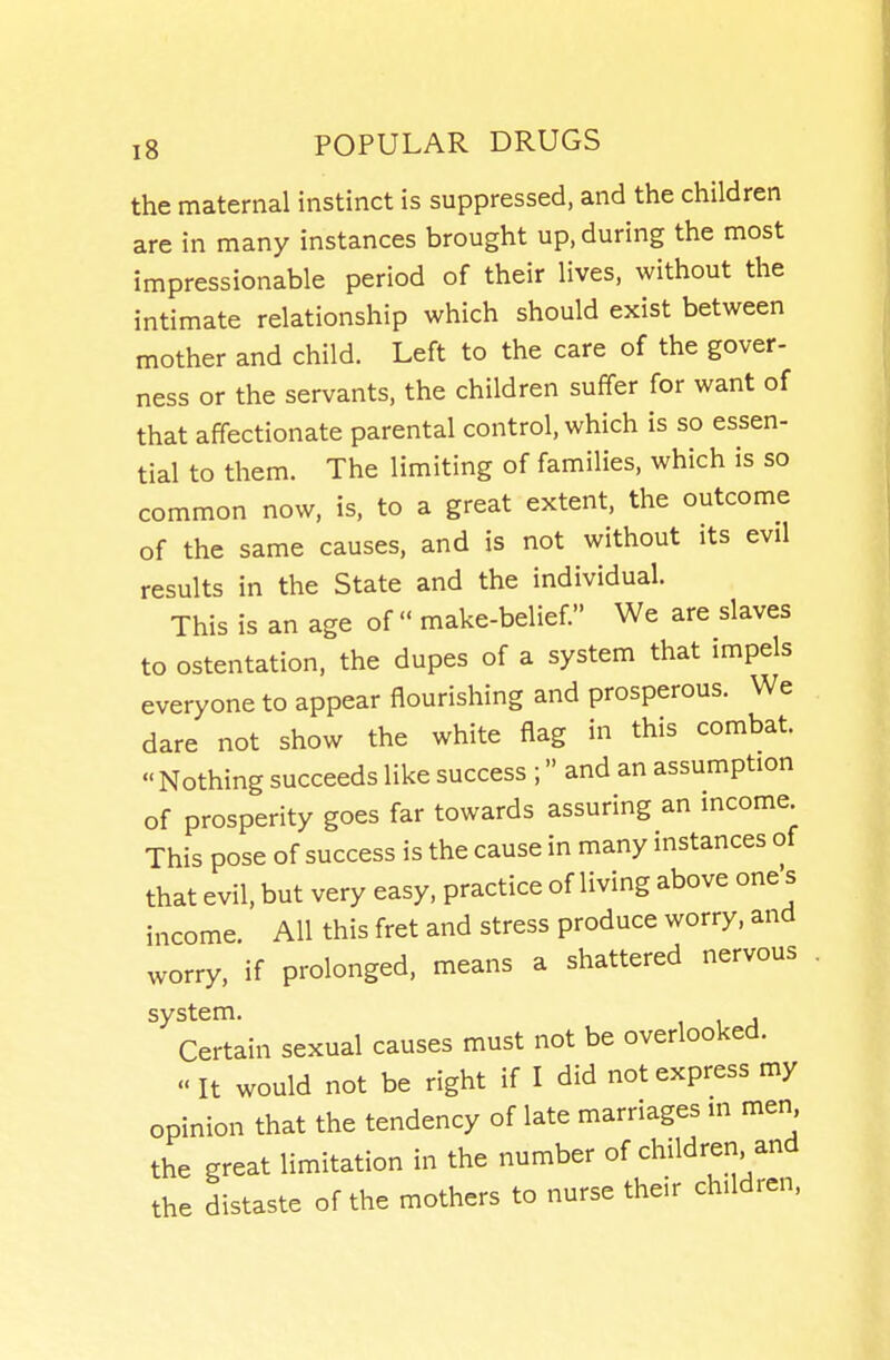 the maternal instinct is suppressed, and the children are in many instances brought up, during the most impressionable period of their lives, without the intimate relationship which should exist between mother and child. Left to the care of the gover- ness or the servants, the children suffer for want of that affectionate parental control, which is so essen- tial to them. The limiting of families, which is so common now, is, to a great extent, the outcome of the same causes, and is not without its evil results in the State and the individual. This is an age of make-belief We are slaves to ostentation, the dupes of a system that impels everyone to appear flourishing and prosperous. We dare not show the white flag in this combat. Nothing succeeds like success ; and an assumption of prosperity goes far towards assuring an income This pose of success is the cause in many instances of that evil, but very easy, practice of living above one s income. All this fret and stress produce worry, and worry, if prolonged, means a shattered nervous '^Certain sexual causes must not be overlooked.  It would not be right if I did not express my opinion that the tendency of late marriages in men the great limitation in the number of children and the distaste of the mothers to nurse their children,