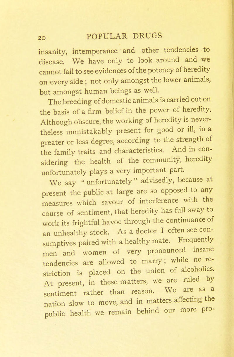 insanity, intemperance and other tendencies to disease. We have only to look around and we cannot fail to see evidences of the potency of heredity on every side; not only amongst the lower animals, but amongst human beings as well. The breeding of domestic animals is carried out on the basis of a firm belief in the power of heredity. Although obscure, the working of heredity is never- theless unmistakably present for good or ill, in a greater or less degree, according to the strength of the family traits and characteristics. And in con- sidering the health of the community, heredity unfortunately plays a very important part. We say  unfortunately  advisedly, because at present the public at large are so opposed to any measures which savour of interference with the course of sentiment, that heredity has full sway to work its frightful havoc through the continuance of an unhealthy stock. As a doctor I often see con- sumptives paired with a healthy mate. Frequently men and women of very pronounced insane tendencies are allowed to marry; while no re- striction is placed on the union of alcoholics. At present, in these matters, we are ruled by sentiment rather than reason. We are as a nation slow to move, and in matters affectmg the public health we remain behind our more pro-