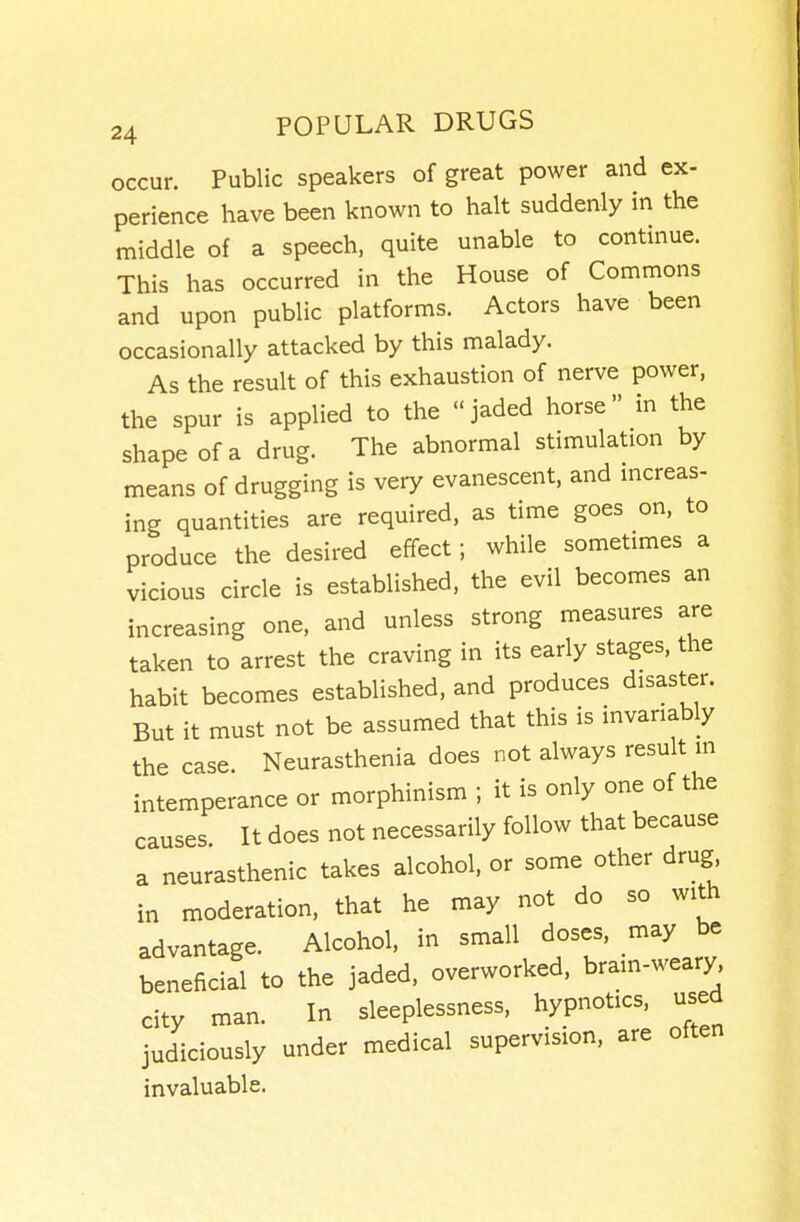 occur. Public speakers of great power and ex- perience have been known to halt suddenly in the middle of a speech, quite unable to continue. This has occurred in the House of Commons and upon public platforms. Actors have been occasionally attacked by this malady. As the result of this exhaustion of nerve power, the spur is applied to the  jaded horse in the shape of a drug. The abnormal stimulation by means of drugging is very evanescent, and increas- ing quantities are required, as time goes on, to produce the desired effect; while sometimes a vicious circle is established, the evil becomes an increasing one, and unless strong measures are taken to arrest the craving in its early stages, the habit becomes established, and produces disaster. But it must not be assumed that this is invariably the case. Neurasthenia does not always result m intemperance or morphinism ; it is only one of the causes It does not necessarily follow that because a neurasthenic takes alcohol, or some other drug in moderation, that he may not do so with advantage. Alcohol, in small doses, may be beneficial to the jaded, overworked, brain-weary city man. In sleeplessness, hypnotics, used judiciously under medical supervision, are often invaluable.
