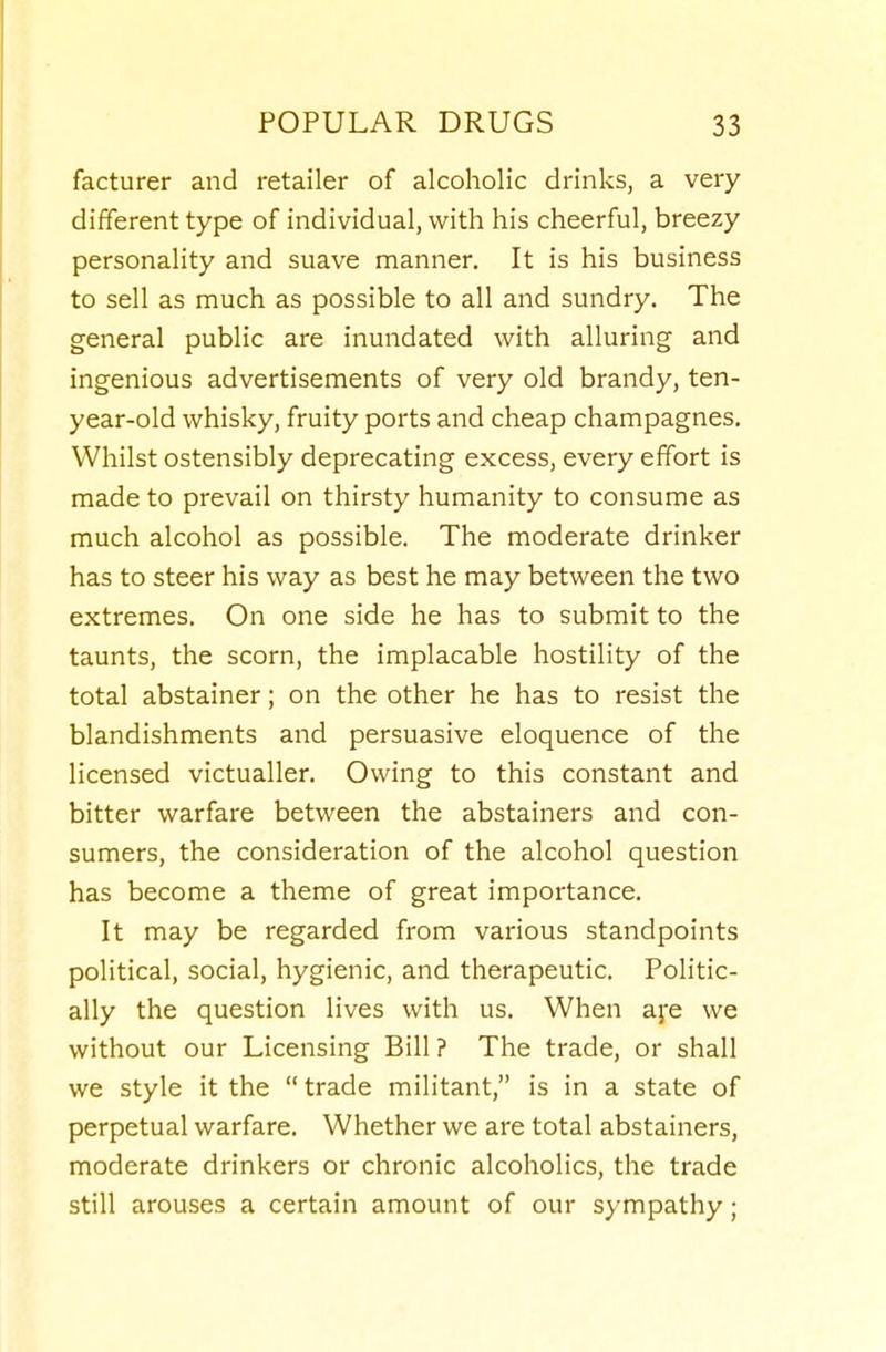 facturer and retailer of alcoholic drinks, a very different type of individual, with his cheerful, breezy personality and suave manner. It is his business to sell as much as possible to all and sundry. The general public are inundated with alluring and ingenious advertisements of very old brandy, ten- year-old whisky, fruity ports and cheap champagnes. Whilst ostensibly deprecating excess, every effort is made to prevail on thirsty humanity to consume as much alcohol as possible. The moderate drinker has to steer his way as best he may between the two extremes. On one side he has to submit to the taunts, the scorn, the implacable hostility of the total abstainer; on the other he has to resist the blandishments and persuasive eloquence of the licensed victualler. Owing to this constant and bitter warfare between the abstainers and con- sumers, the consideration of the alcohol question has become a theme of great importance. It may be regarded from various standpoints political, social, hygienic, and therapeutic. Politic- ally the question lives with us. When afe we without our Licensing Bill ? The trade, or shall we style it the  trade militant, is in a state of perpetual warfare. Whether we are total abstainers, moderate drinkers or chronic alcoholics, the trade still arouses a certain amount of our sympathy;