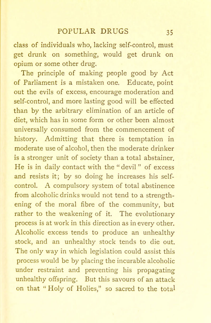 class of individuals who, lacking self-control, must get drunk on something, would get drunk on opium or some other drug. The principle of making people good by Act of Parliament is a mistaken one. Educate, point out the evils of excess, encourage moderation and self-control, and more lasting good will be effected than by the arbitrary elimination of an article of diet, which has in some form or other been almost universally consumed from the commencement of history. Admitting that there is temptation in moderate use of alcohol, then the moderate drinker is a stronger unit of society than a total abstainer. He is in daily contact with the  devil  of excess and resists it; by so doing he increases his self- control. A compulsory system of total abstinence from alcoholic drinks would not tend to a strength- ening of the moral fibre of the community, but rather to the weakening of it. The evolutionary process is at work in this direction as in every other. Alcoholic excess tends to produce an unhealthy stock, and an unhealthy stock tends to die out. The only way in which legislation could assist this process would be by placing the incurable alcoholic under restraint and preventing his propagating unhealthy offspring. But this savours of an attack on that  Holy of Holies, so sacred to the total