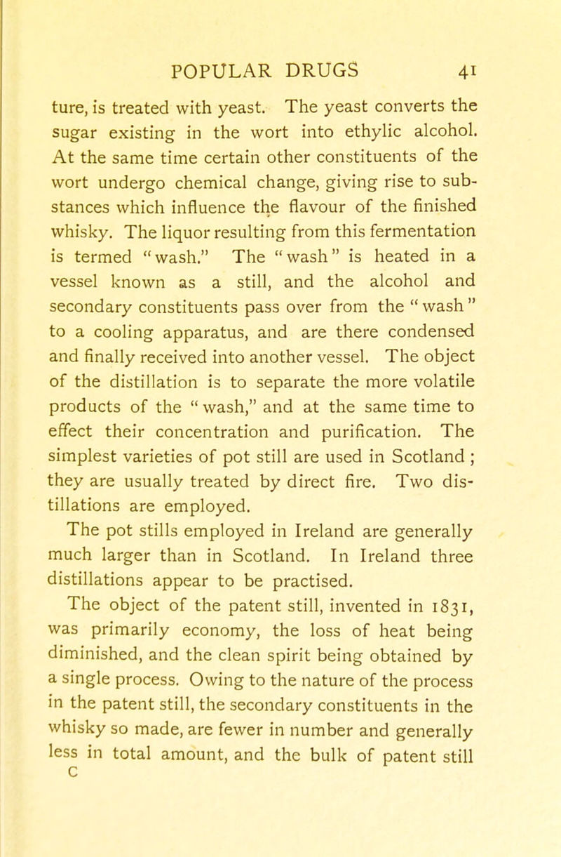 ture, is treated with yeast. The yeast converts the sugar existing in the wort into ethyHc alcohol. At the same time certain other constituents of the wort undergo chemical change, giving rise to sub- stances which influence the flavour of the finished whisky. The liquor resulting from this fermentation is termed wash. The wash is heated in a vessel known as a still, and the alcohol and secondary constituents pass over from the  wash  to a cooling apparatus, and are there condensed and finally received into another vessel. The object of the distillation is to separate the more volatile products of the  wash, and at the same time to effect their concentration and purification. The simplest varieties of pot still are used in Scotland ; they are usually treated by direct fire. Two dis- tillations are employed. The pot stills employed in Ireland are generally much larger than in Scotland. In Ireland three distillations appear to be practised. The object of the patent still, invented in 1831, was primarily economy, the loss of heat being diminished, and the clean spirit being obtained by a single process. Owing to the nature of the process in the patent still, the secondary constituents in the whisky so made, are fewer in number and generally less in total amount, and the bulk of patent still