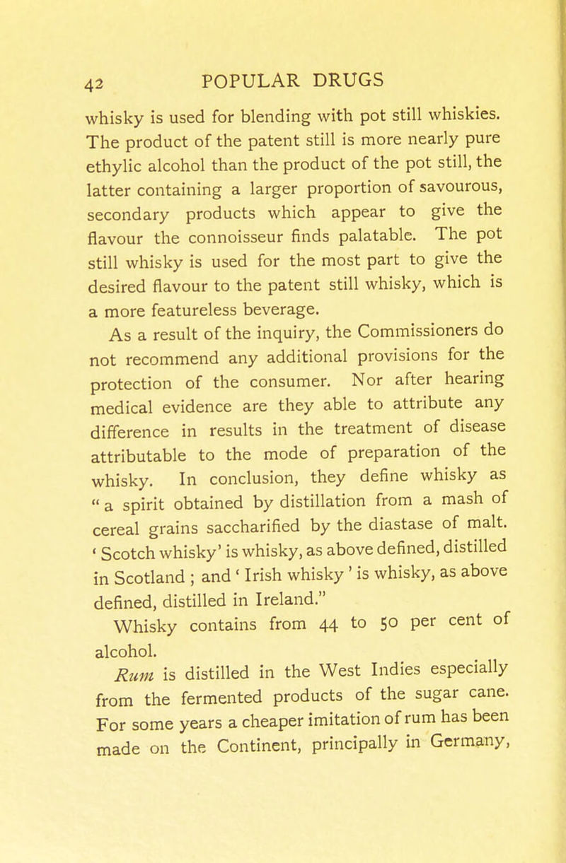 whisky is used for blending with pot still whiskies. The product of the patent still is more nearly pure ethylic alcohol than the product of the pot still, the latter containing a larger proportion of savourous, secondary products which appear to give the flavour the connoisseur finds palatable. The pot still whisky is used for the most part to give the desired flavour to the patent still whisky, which is a more featureless beverage. As a result of the inquiry, the Commissioners do not recommend any additional provisions for the protection of the consumer. Nor after hearing medical evidence are they able to attribute any difference in results in the treatment of disease attributable to the mode of preparation of the whisky. In conclusion, they define whisky as  a spirit obtained by distillation from a mash of cereal grains saccharified by the diastase of malt. ' Scotch whisky' is whisky, as above defined, distilled in Scotland ; and ' Irish whisky' is whisky, as above defined, distilled in Ireland. Whisky contains from 44 to 50 per cent of alcohol. Rum is distilled in the West Indies especially from the fermented products of the sugar cane. For some years a cheaper imitation of rum has been made on the Continent, principally in Germany,