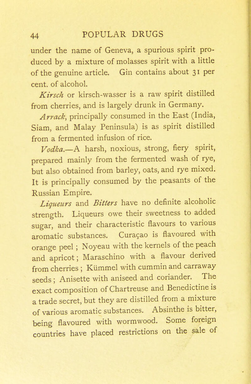 under the name of Geneva, a spurious spirit pro- duced by a mixture of molasses spirit with a Httle of the genuine article. Gin contains about 31 per cent, of alcohol. Kirsch or kirsch-wasser is a raw spirit distilled from cherries, and is largely drunk in Germany. Arrack, principally consumed in the East (India, Siam, and Malay Peninsula) is as spirit distilled from a fermented infusion of rice. Vodka—K harsh, noxious, strong, fiery spirit, prepared mainly from the fermented wash of rye, but also obtained from barley, oats, and rye mixed. It is principally consumed by the peasants of the Russian Empire. Liqueurs and Bitters have no definite alcoholic strength. Liqueurs owe their sweetness to added sugar, and their characteristic flavours to various aromatic substances. Curacao is flavoured with orange peel; Noyeau with the kernels of the peach and apricot; Maraschino with a flavour derived from cherries ; Klimmel with cummin and carraway seeds ; Anisette with aniseed and coriander. The exact composition of Chartreuse and Benedictine is a trade secret, but they are distilled from a mixture of various aromatic substances. Absinthe is bitter, being flavoured with wormwood. Some foreign countries have placed restrictions on the sale of