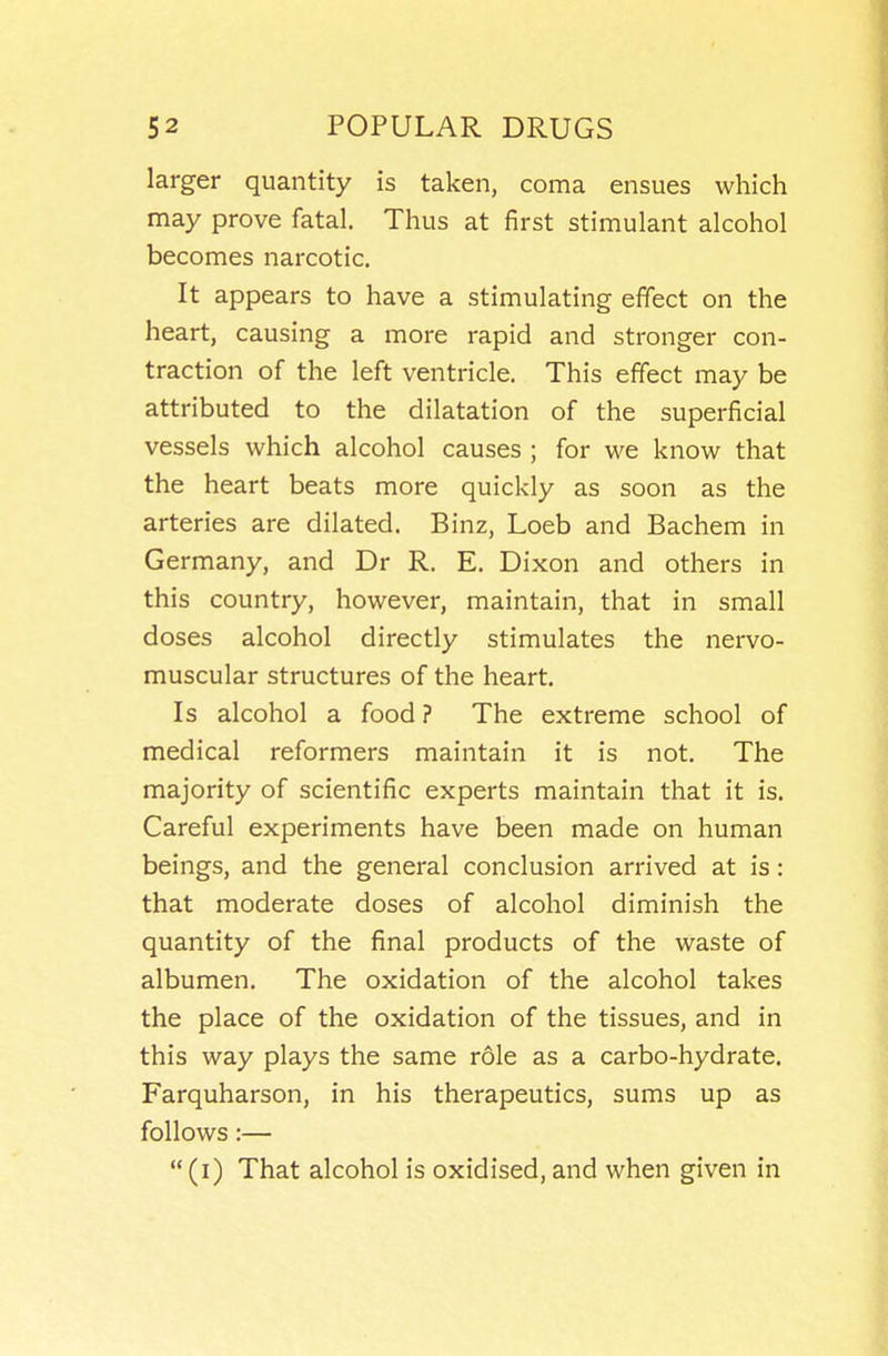 larger quantity is taken, coma ensues which may prove fatal. Thus at first stimulant alcohol becomes narcotic. It appears to have a stimulating effect on the heart, causing a more rapid and stronger con- traction of the left ventricle. This effect may be attributed to the dilatation of the superficial vessels which alcohol causes ; for we know that the heart beats more quickly as soon as the arteries are dilated. Binz, Loeb and Bachem in Germany, and Dr R. E. Dixon and others in this country, however, maintain, that in small doses alcohol directly stimulates the nervo- muscular structures of the heart. Is alcohol a food ? The extreme school of medical reformers maintain it is not. The majority of scientific experts maintain that it is. Careful experiments have been made on human beings, and the general conclusion arrived at is: that moderate doses of alcohol diminish the quantity of the final products of the waste of albumen. The oxidation of the alcohol takes the place of the oxidation of the tissues, and in this way plays the same role as a carbo-hydrate. Farquharson, in his therapeutics, sums up as follows:— (i) That alcohol is oxidised, and when given in