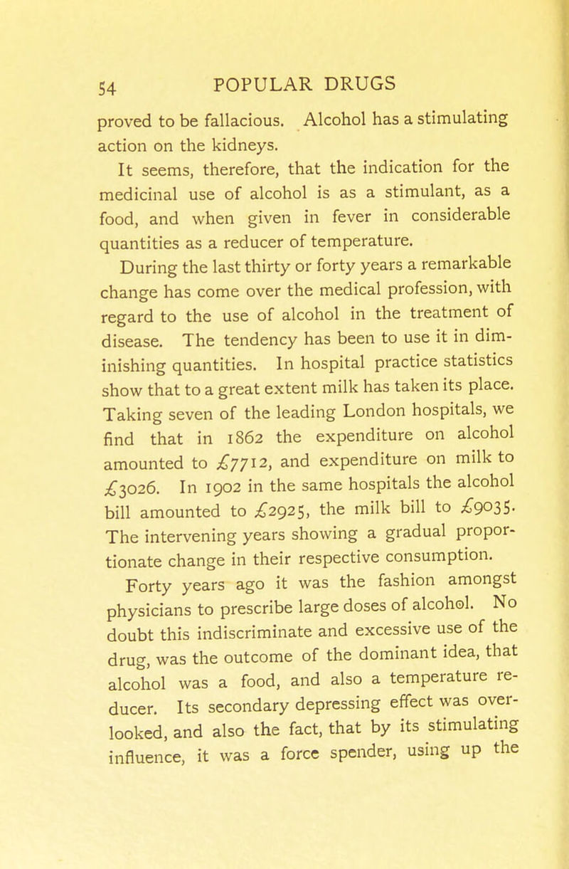 proved to be fallacious. Alcohol has a stimulating action on the kidneys. It seems, therefore, that the indication for the medicinal use of alcohol is as a stimulant, as a food, and when given in fever in considerable quantities as a reducer of temperature. During the last thirty or forty years a remarkable change has come over the medical profession, with regard to the use of alcohol in the treatment of disease. The tendency has been to use it in dim- inishing quantities. In hospital practice statistics show that to a great extent milk has taken its place. Taking seven of the leading London hospitals, we find that in 1862 the expenditure on alcohol amounted to £7712, and expenditure on milk to £1026. In 1902 in the same hospitals the alcohol bill amounted to ;^;2925, the milk bill to ;^903S- The intervening years showing a gradual propor- tionate change in their respective consumption. Forty years ago it was the fashion amongst physicians to prescribe large doses of alcohol. No doubt this indiscriminate and excessive use of the drug, was the outcome of the dominant idea, that alcohol was a food, and also a temperature re- ducer. Its secondary depressing effect was over- looked, and also the fact, that by its stimulating influence, it was a force spender, using up the