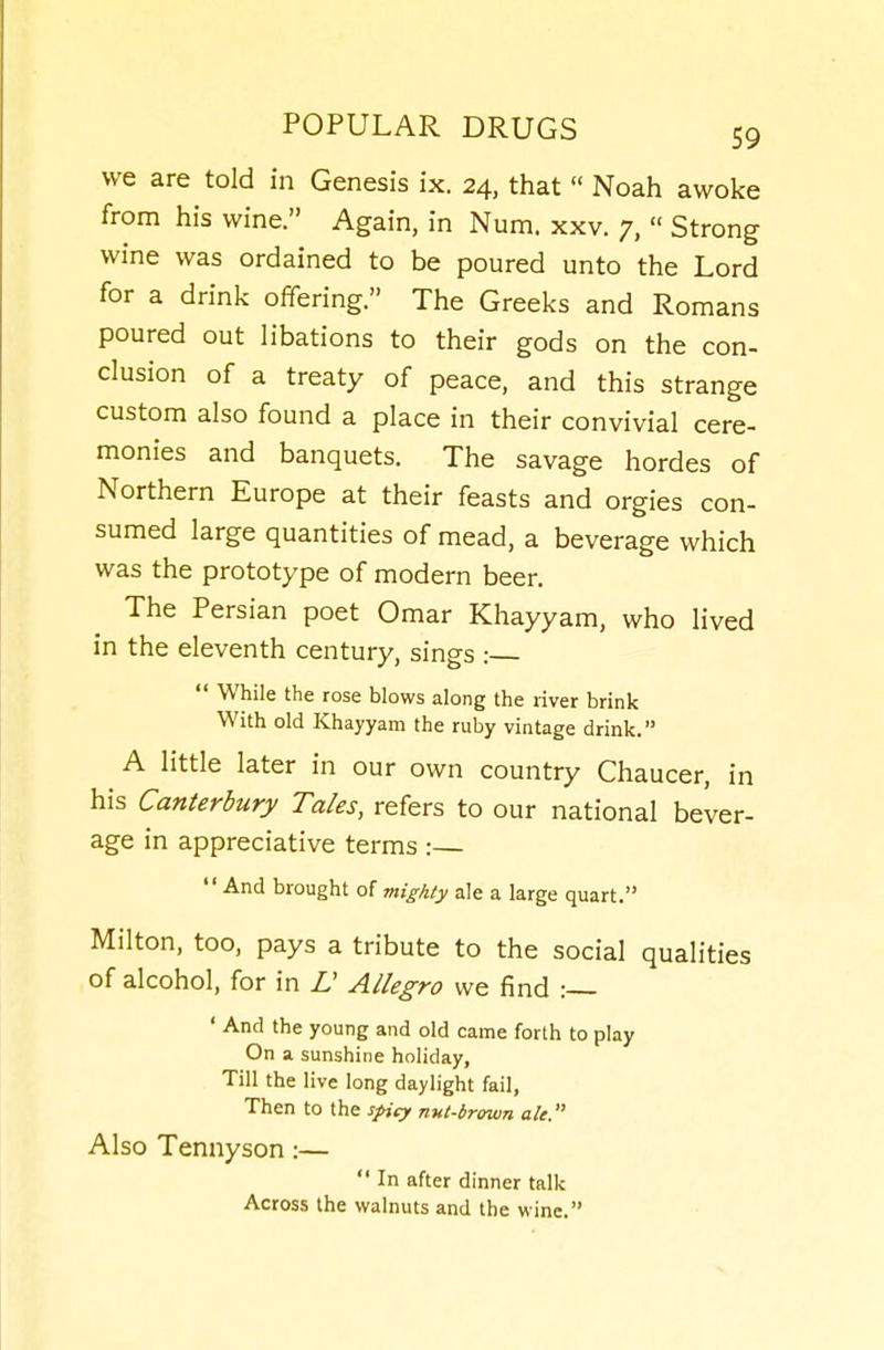 we are told in Genesis ix. 24, that  Noah awoke from his wine. Again, in Num. xxv. 7,  Strong wine was ordained to be poured unto the Lord for a drink offering. The Greeks and Romans poured out libations to their gods on the con- clusion of a treaty of peace, and this strange custom also found a place in their convivial cere- monies and banquets. The savage hordes of Northern Europe at their feasts and orgies con- sumed large quantities of mead, a beverage which was the prototype of modern beer. The Persian poet Omar Khayyam, who lived in the eleventh century, sings :  While the rose blows along the river brink With old Khayyam the ruby vintage drink. A little later in our own country Chaucer, in his Canterbury Tales, refers to our national bever- age in appreciative terms :—  And brought of mighty ale a large quart. Milton, too, pays a tribute to the social qualities of alcohol, for in L Allegro we find :— ' And the young and old came forth to play On a sunshine holiday, Till the live long daylight fail. Then to the spicy nnt-brown ah. Also Tennyson:—  In after dinner talk Across the walnuts and the wine.