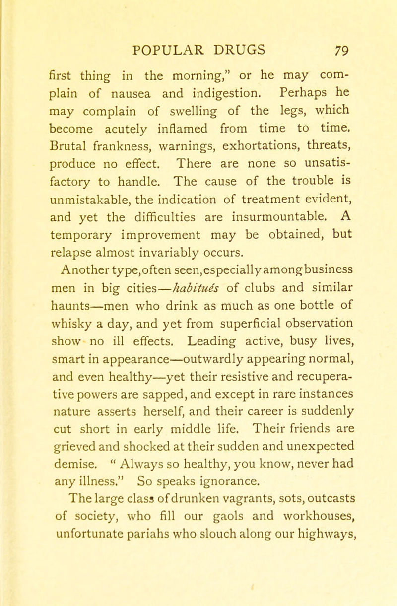 first thing in the morning, or he may com- plain of nausea and indigestion. Perhaps he may complain of swelling of the legs, which become acutely inflamed from time to time. Brutal frankness, warnings, exhortations, threats, produce no effect. There are none so unsatis- factory to handle. The cause of the trouble is unmistakable, the indication of treatment evident, and yet the difficulties are insurmountable. A temporary improvement may be obtained, but relapse almost invariably occurs. Another type,often seen,especially amongbusiness men in big cities—habitues of clubs and similar haunts—men who drink as much as one bottle of whisky a day, and yet from superficial observation show no ill effects. Leading active, busy lives, smart in appearance—outwardly appearing normal, and even healthy—yet their resistive and recupera- tive powers are sapped, and except in rare instances nature asserts herself, and their career is suddenly cut short in early middle life. Their friends are grieved and shocked at their sudden and unexpected demise.  Always so healthy, you know, never had any illness. So speaks ignorance. The large class of drunken vagrants, sots, outcasts of society, who fill our gaols and workhouses, unfortunate pariahs who slouch along our highways.