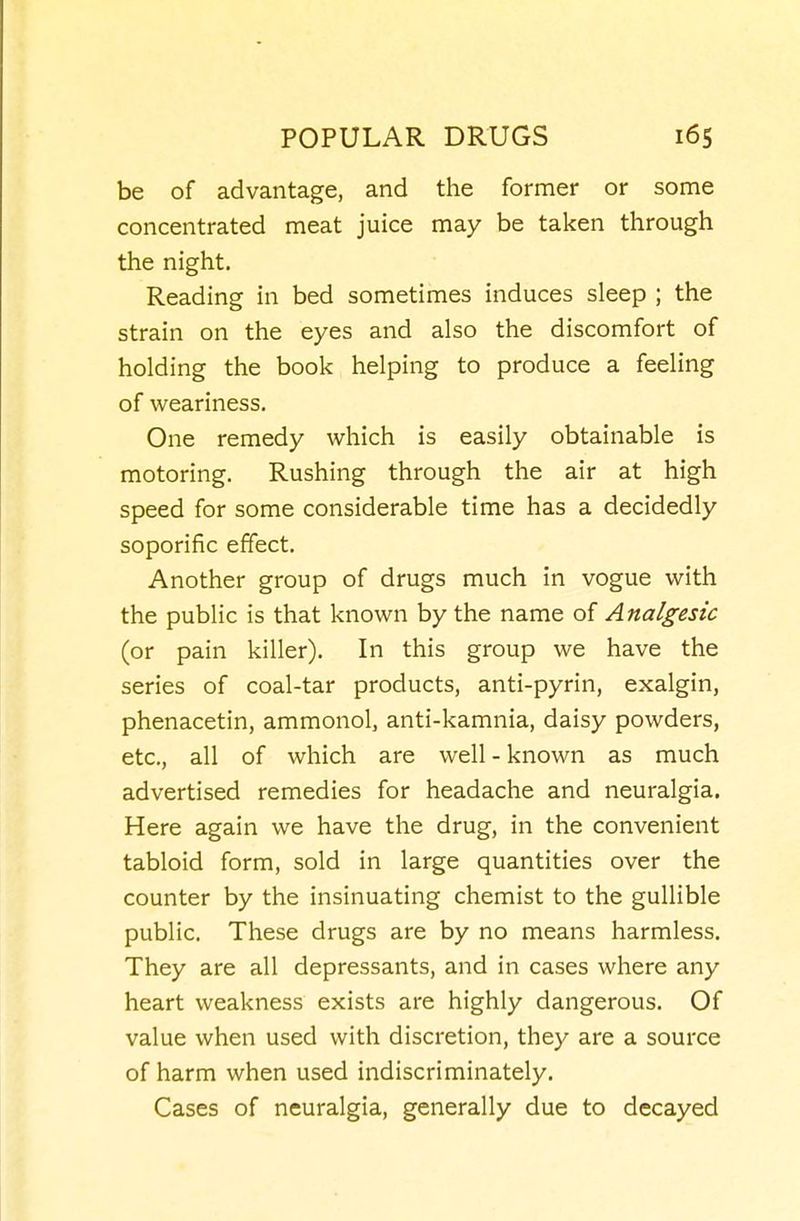 be of advantage, and the former or some concentrated meat juice may be taken through the night. Reading in bed sometimes induces sleep ; the strain on the eyes and also the discomfort of holding the book helping to produce a feeling of weariness. One remedy which is easily obtainable is motoring. Rushing through the air at high speed for some considerable time has a decidedly soporific effect. Another group of drugs much in vogue with the public is that known by the name of Analgesic (or pain killer). In this group we have the series of coal-tar products, anti-pyrin, exalgin, phenacetin, ammonol, anti-kamnia, daisy powders, etc., all of which are well - known as much advertised remedies for headache and neuralgia. Here again we have the drug, in the convenient tabloid form, sold in large quantities over the counter by the insinuating chemist to the gullible public. These drugs are by no means harmless. They are all depressants, and in cases where any heart weakness exists are highly dangerous. Of value when used with discretion, they are a source of harm when used indiscriminately. Cases of neuralgia, generally due to decayed