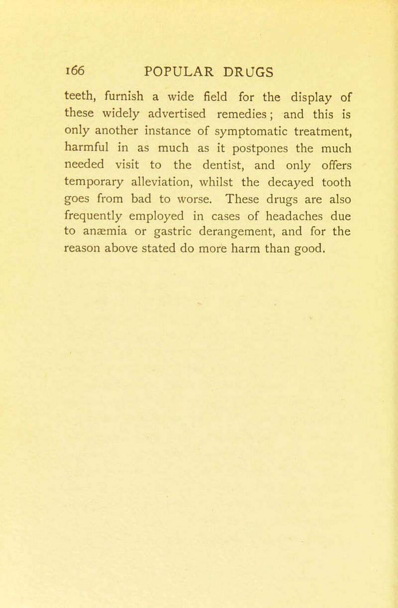 teeth, furnish a wide field for the display of these widely advertised remedies; and this is only another instance of symptomatic treatment, harmful in as much as it postpones the much needed visit to the dentist, and only offers temporary alleviation, whilst the decayed tooth goes from bad to worse. These drugs are also frequently employed in cases of headaches due to anaemia or gastric derangement, and for the reason above stated do more harm than good.