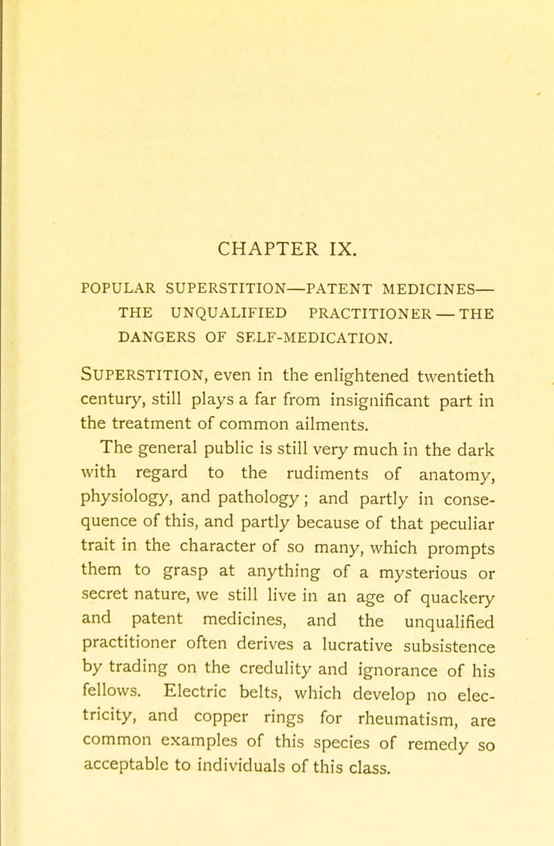 CHAPTER IX. POPULAR SUPERSTITION—PATENT MEDICINES— THE UNQUALIFIED PRACTITIONER — THE DANGERS OF SELF-MEDICATION. SUPERSTITION, even in the enlightened twentieth century, still plays a far from insignificant part in the treatment of common ailments. The general public is still very much in the dark with regard to the rudiments of anatomy, physiology, and pathology; and partly in conse- quence of this, and partly because of that peculiar trait in the character of so many, which prompts them to grasp at anything of a mysterious or secret nature, we still live in an age of quackery and patent medicines, and the unqualified practitioner often derives a lucrative subsistence by trading on the credulity and ignorance of his fellows. Electric belts, which develop no elec- tricity, and copper rings for rheumatism, are common examples of this species of remedy so acceptable to individuals of this class.