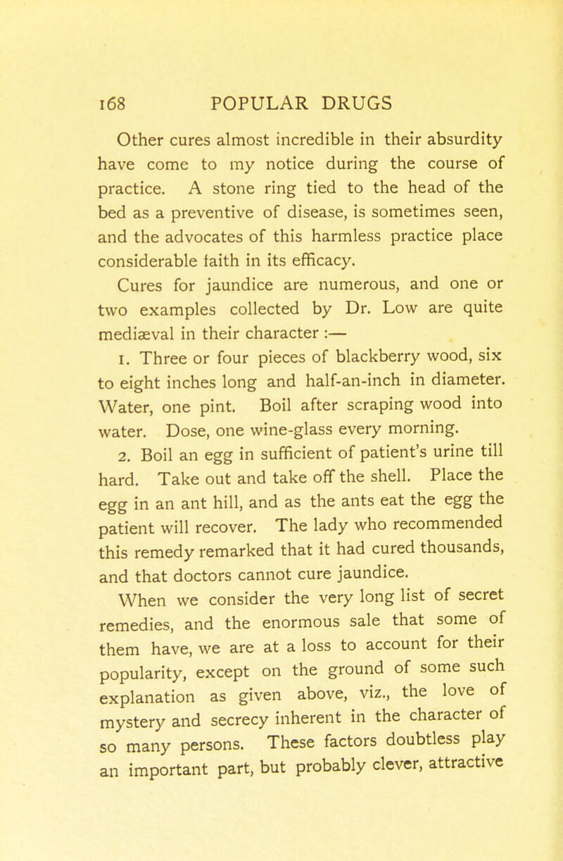 Other cures almost incredible in their absurdity- have come to my notice during the course of practice. A stone ring tied to the head of the bed as a preventive of disease, is sometimes seen, and the advocates of this harmless practice place considerable faith in its efficacy. Cures for jaundice are numerous, and one or two examples collected by Dr. Low are quite mediaeval in their character :— 1. Three or four pieces of blackberry wood, six to eight inches long and half-an-inch in diameter. Water, one pint. Boil after scraping wood into water. Dose, one wine-glass every morning. 2. Boil an egg in sufficient of patient's urine till hard. Take out and take off the shell. Place the egg in an ant hill, and as the ants eat the egg the patient will recover. The lady who recommended this remedy remarked that it had cured thousands, and that doctors cannot cure jaundice. When we consider the very long list of secret remedies, and the enormous sale that some of them have, we are at a loss to account for their popularity, except on the ground of some such explanation as given above, viz., the love of mystery and secrecy inherent in the character of so many persons. These factors doubtless play an important part, but probably clever, attractive