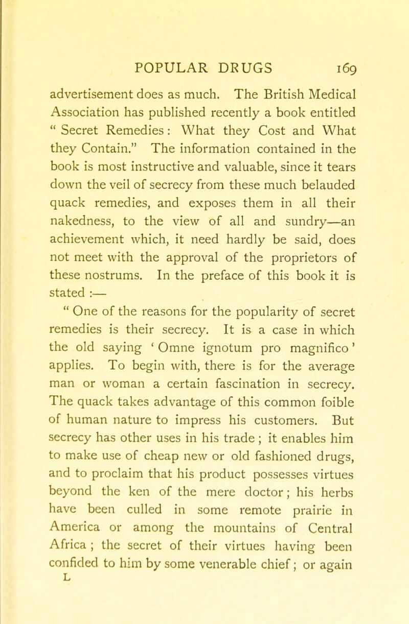 advertisement does as much. The British Medical Association has published recently a book entitled  Secret Remedies: What they Cost and What they Contain. The information contained in the book is most instructive and valuable, since it tears down the veil of secrecy from these much belauded quack remedies, and exposes them in all their nakedness, to the view of all and sundry—an achievement which, it need hardly be said, does not meet with the approval of the proprietors of these nostrums. In the preface of this book it is stated :—  One of the reasons for the popularity of secret remedies is their secrecy. It is a case in which the old saying ' Omne ignotum pro magnifico' applies. To begin with, there is for the average man or woman a certain fascination in secrecy. The quack takes advantage of this common foible of human nature to impress his customers. But secrecy has other uses in his trade ; it enables him to make use of cheap new or old fashioned drugs, and to proclaim that his product possesses virtues beyond the ken of the mere doctor; his herbs have been culled in some remote prairie in America or among the mountains of Central Africa ; the secret of their virtues having been confided to him by some venerable chief; or again L