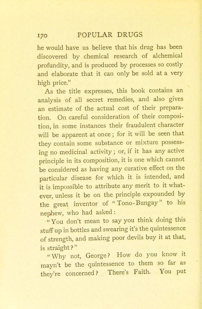 he would have us believe that his drug has been discovered by chemical research of alchemical profundity, and is produced by processes so costly and elaborate that it can only be sold at a very high price. As the title expresses, this book contains an analysis of all secret remedies, and also gives an estimate of the actual cost of their prepara- tion. On careful consideration of their composi- tion, in some instances their fraudulent character will be apparent at once; for it will be seen that they contain some substance or mixture possess- ing no medicinal activity; or, if it has any active principle in its composition, it is one which cannot be considered as having any curative effect on the particular disease for which it is intended, and it is impossible to attribute any merit to it what- ever, unless it be on the principle expounded by the great inventor of  Tono-Bungay to his nephew, who had asked :  You don't mean to say you think doing this stuff up in bottles and swearing it's the quintessence of strength, and making poor devils buy it at that, is straight ? Why not, George? How do you know it mayn't be the quintessence to them so far as they're concerned? There's Faith. You put