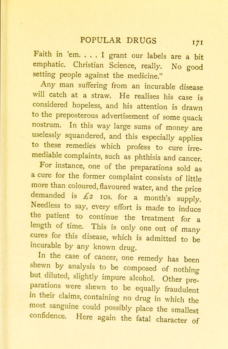 Faith in 'em. ... I grant our labels are a bit emphatic. Christian Science, really. No good setting people against the medicine. Any man suffering from an incurable disease will catch at a straw. He realises his case is considered hopeless, and his attention is drawn to the preposterous advertisement of some quack nostrum. In this way large sums of money are uselessly squandered, and this especially applies to these remedies which profess to cure irre- mediable complaints, such as phthisis and cancer. For instance, one of the preparations sold as a cure for the former complaint consists of little more than coloured, flavoured water, and the price demanded is £2 los. for a month's supply. Needless to say, every effort is made to induce the patient to continue the treatment for a length of time. This is only one out of many cures for this disease, which is admitted to be incurable by any known drug. In the case of cancer, one remedy has been shewn by analysis to be composed of nothing but diluted, slightly impure alcohol. Other pret parations were shewn to be equally fraudulent m their claims, containing no drug in which the most sanguine could possibly place the smallest confidence. Here again the fatal character of