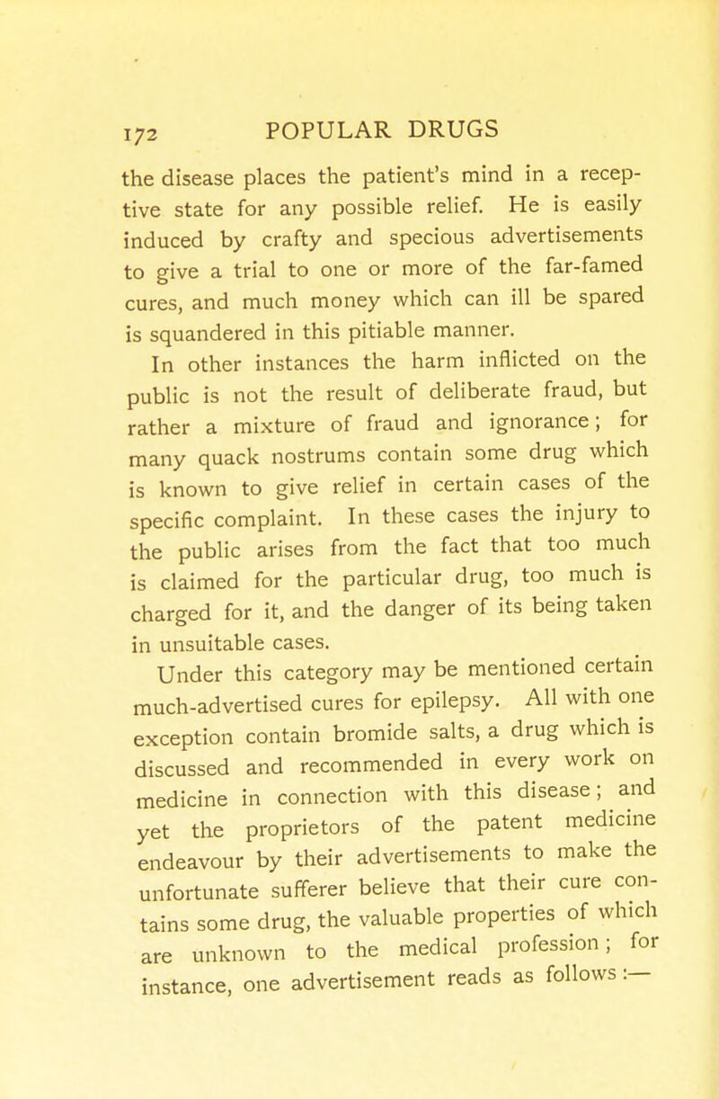 the disease places the patient's mind in a recep- tive state for any possible relief. He is easily induced by crafty and specious advertisements to give a trial to one or more of the far-famed cures, and much money which can ill be spared is squandered in this pitiable manner. In other instances the harm inflicted on the public is not the result of deliberate fraud, but rather a mixture of fraud and ignorance; for many quack nostrums contain some drug which is known to give relief in certain cases of the specific complaint. In these cases the injury to the public arises from the fact that too much is claimed for the particular drug, too much is charged for it, and the danger of its being taken in unsuitable cases. Under this category may be mentioned certain much-advertised cures for epilepsy. All with one exception contain bromide salts, a drug which is discussed and recommended in every work on medicine in connection with this disease; and yet the proprietors of the patent medicine endeavour by their advertisements to make the unfortunate sufferer believe that their cure con- tains some drug, the valuable properties of which are unknown to the medical profession; for instance, one advertisement reads as follows:—